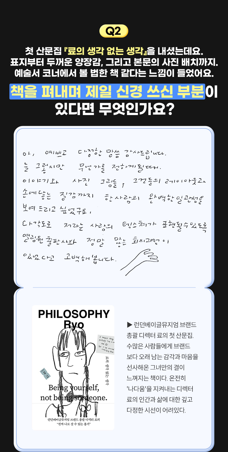 2. 첫 산문집 『료의 생각 없는 생각』을 내셨는데요. 표지부터 두꺼운 양장감, 그리고 본문의 사진 배치까지. 예술서 코너에서 볼 법한 책 같다는 느낌이 들었어요. 책을 펴내며 제일 신경 쓰신 부분이 있다면 무엇인가요? | 아, 예쁘고 다정한 말씀 감사드립니다. 늘 그렇지만 무언가를 전하게 될 때. 이야기와 사진 그림들, 그것들의 레이아웃과 손에 닿는 질감까지 한 사람의 완벽한 일관성을 보여 드리고 싶었구요. 다각도로 저라는 사람의 텍스쳐가 표현될 수 있도록 열림원출판사와 정말 많은 회의과정이 있었다고 고백해봅니다. | 료의 생각 없는 생각 - 런던베이글뮤지엄 브랜드 총괄 디렉터 료의 첫 산문집. 수많은 사람들에게 브랜드보다 오래 남는 감각과 마음을 선사해온 그녀만의 결이 느껴지는 책이다. 온전히 '나다움'을 지켜내는 디렉터 료의 인간과 삶에 대한 깊고 다정한 시선이 어려있다.