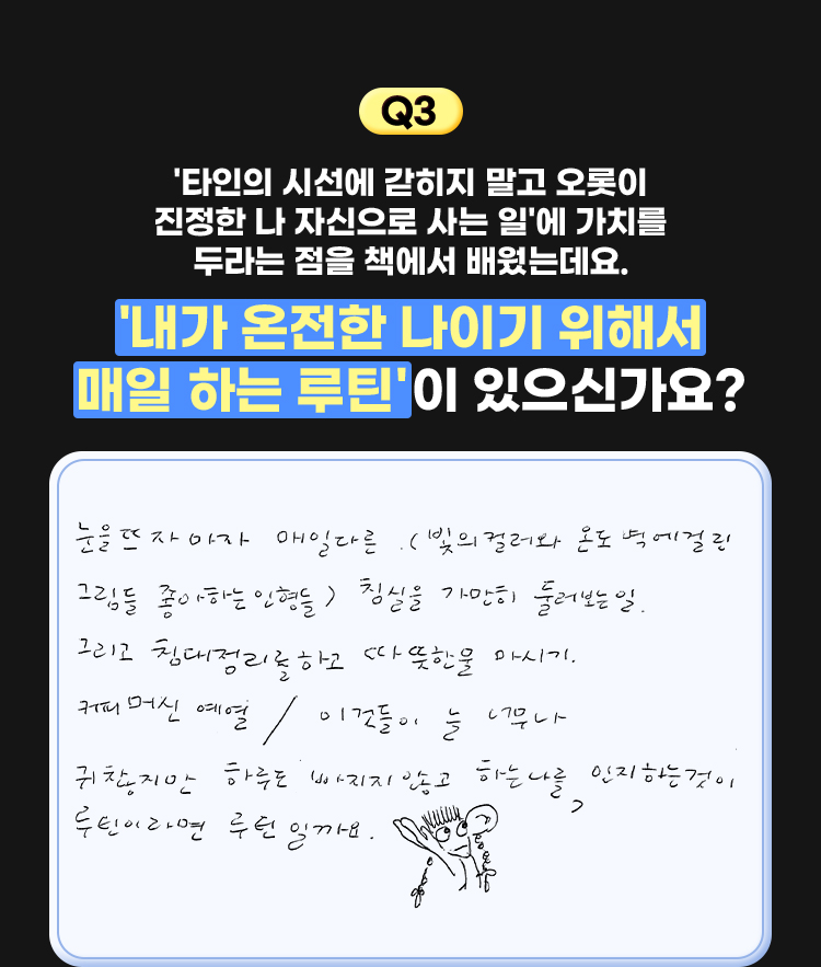 3. '타인의 시선에 갇히지 말고 오롯이 진정한 나 자신으로 사는 일'에 가치를 두라는 점을 책에서 배웠는데요. '내가 온전한 나이기 위해서 매일 하는 루틴'이 있으신가요? | 눈을 뜨자마자 매일 다른(빛의 컬러와 온도 벽에 걸린 그림들 좋아하는 인형들) 침실을 가만히 둘러보는 일. 그리고 침대 정리를 하고 따뜻한 물 마시기. 커피머신 예열/이것들이 늘 너무나 귀찮지만 하루도 빠지지 않고 하는 나를 인지하는 것이 루틴이라면 루틴일까요.