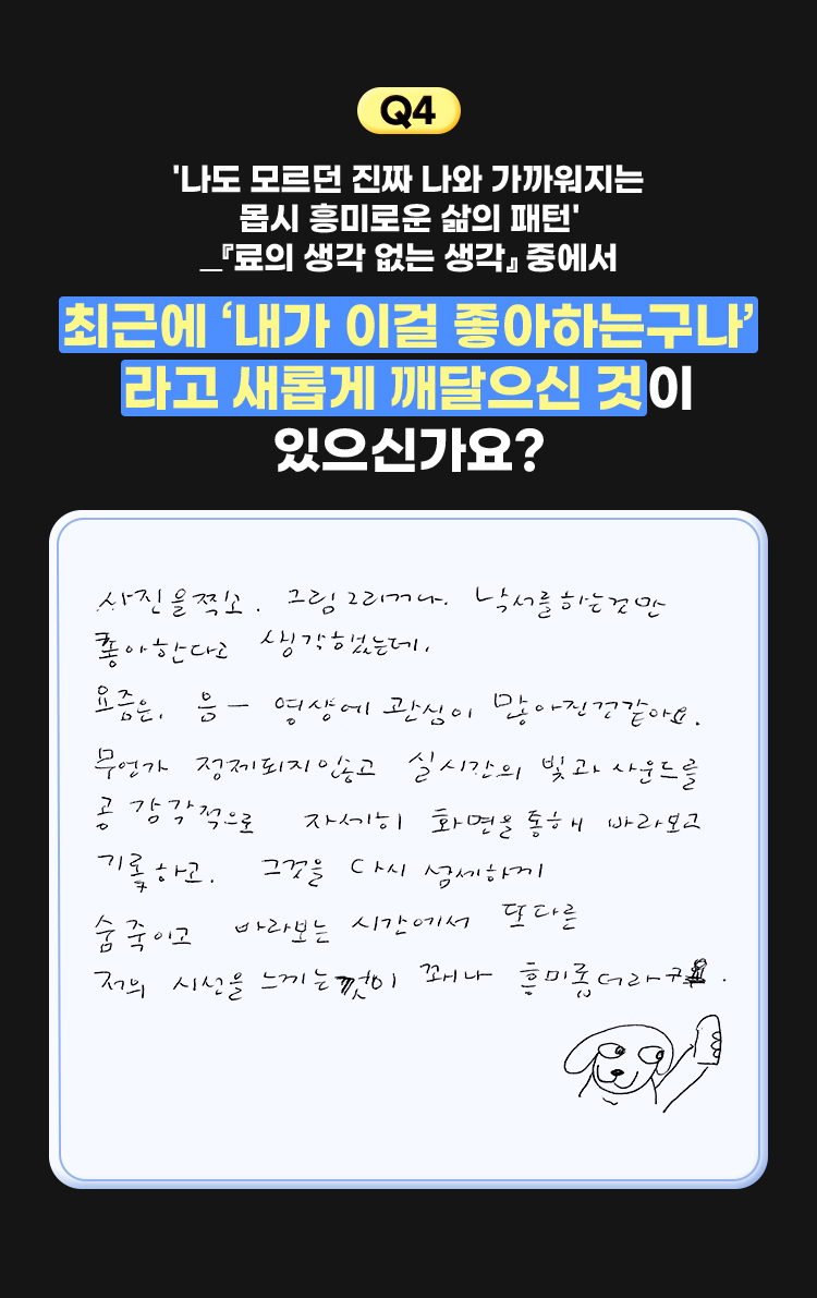 4. '나도 모르던 진짜 나와 가까워지는 몹시 흥미로운 삶의 패턴' ―『료의 생각 없는 생각』 중에서 | 최근에 '내가 이걸 좋아하는구나 ‘라고 새롭게 깨달으신 것이 있으신가요? | 사진을 찍고 그림 그리거나 낙서를 하는것만 좋아한다고 생각했는데, 요즘은, 음- 영상에 관심이 많아진 것 같아요. 무언가 정제되지 않고 실시간의 빛과 사운드를 공감각적으로 자세히 화면을 통해 바라보고 기록하고. 그것을 다시 섬세하게 숨죽이고 바라보는 시간에서 또 다른 저의 시선을 느끼는 것이 꽤나 흥미롭더라구요.