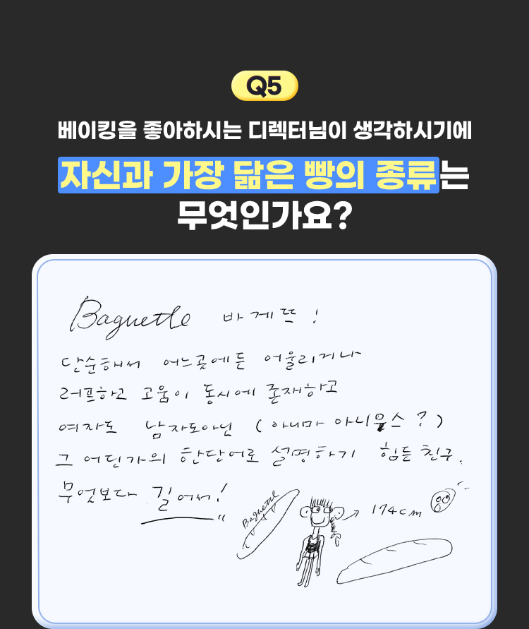 5. 베이킹을 좋아하시는 디렉터님이 생각하시기에 자신과 가장 닮은 빵의 종류는 무엇인가요? | Baguette 바게뜨! 단순해서 어느곳에든 어울리거나 러프하고 고움이 동시에 존재하고 여자도 남자도 아닌 (아니마아니우스?) 그 어딘가의 한 단어로 설명하기 힘든 친구. 무엇보다 길어서!