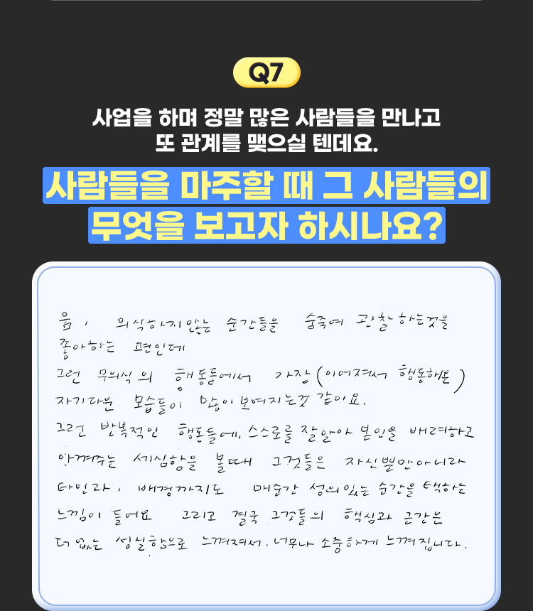 7. 사업을 하며 정말 많은 사람들을 만나고 또 관계를 맺으실 텐데요. 사람들을 마주할 때 그 사람들의 무엇을 보고자 하시나요? | 음, 의식하지않는 순간들을 숨죽여 관찰하는것을 좋아하는 편인데 그런 무의식의 행동들에서 가장(이어져서 행동해온) 자기다운 모습들이 많이 보여지는 것 같아요. 그런 반복적인 행동들에, 스스로를 잘 알아 본인을 배려하고 아껴주는 세심함을 볼때 그것들은 자신뿐만 아니라 타인과, 배경까지도 매순간 성의있는 순간을 택하는 느낌이 들어요 그리고 결국 그것들의 핵심과 근간은 더없는 성실함으로 느껴져서. 너무나 소중하게 느껴집니다.