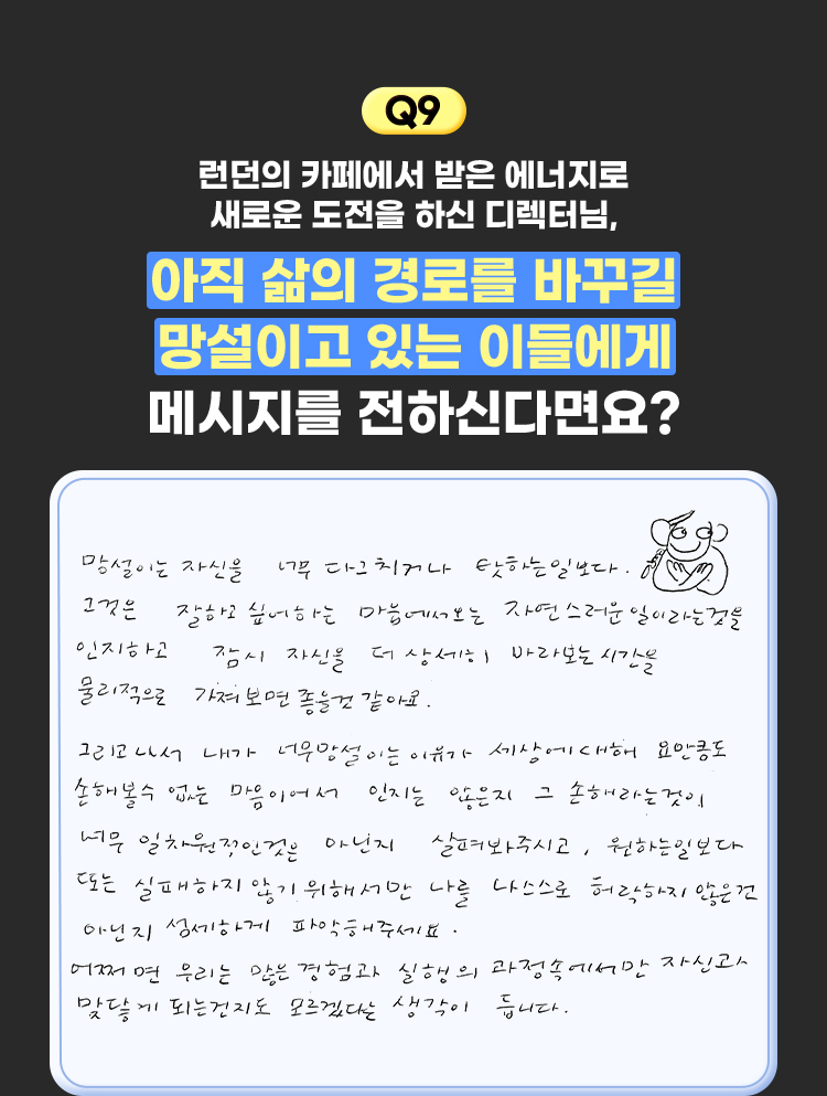 9. 런던의 카페에서 받은 에너지로 새로운 도전을 하신 디렉터님, 아직 삶의 경로를 바꾸길 망설이고 있는 이들에게 메시지를 전하신다면요? | 망설이는 자신을 너무 다그치거나 탓하는 일보다. 그것은 잘하고 싶어하는 마음에서오는 자연스러운 일이라는것을 물리적으로 가져보면 좋을것 같아요. 그리고나서 내가 너무 망설이는 이유가 세상에 대해 요만큼도 손해볼수없는 마음이어서 인지는 않은지 그 손해라는것이 너무 일차원적인것은 아닌지 살펴봐주시고, 원하는일보다 또느 실패하지않기 위해서만 나를 나스스로 허락핮 ㅣ않는건 아닌지 섬세하게 파악해주세요. 어쩌면 우리는 많은 경험과 실행의 과정속에서만 자신과 맞닿게 되는건지도 모르겠다는 생각이 듭니다.