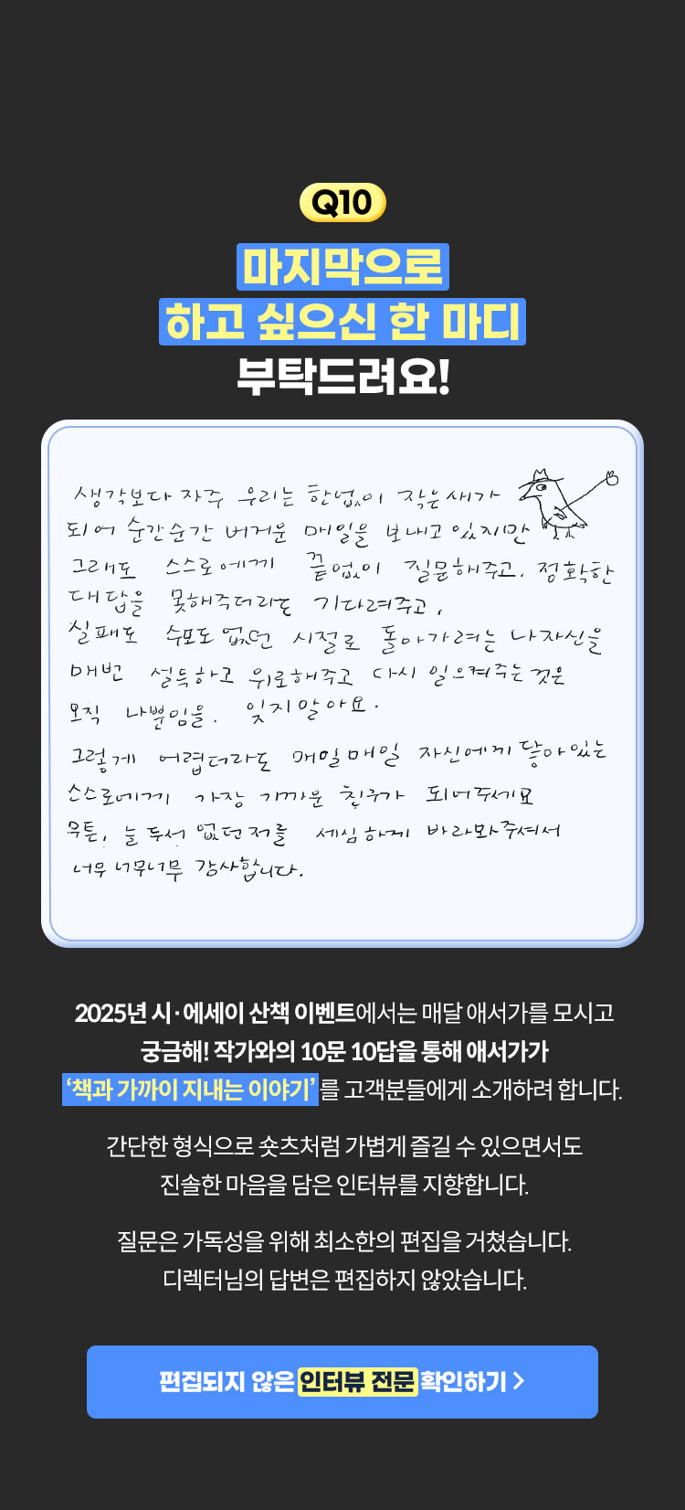 10. 마지막으로 하고 싶으신 한 마디 부탁드려요! | 생각보다 자주 우리는 한없이 작은새가 되어 순간순간 버거운 매일을 보내고있지만 그래도 스스로에게 끝없이 질문해주고, 정확한 대답을 못해주더라도 기다려주고, 실패도 수포도 없던 시절로 돌아가려는 나자신을 매번 설득하고 위로해주고 다시 일크여주는것은 오직 나뿐임을. 잊지말아요. 그렇게 어렵더라도 매일매일 자신에게 잫아있는 스스로에게 가장 가까운 친구가 되어주세요. 무튼, 늘 두서 없던 저를 세심하게 바라봐주셔서 너무너무너무 감사합니다. | 2025년 시·에세이 산책 이벤트에서는 매달 애서가를 모시고 궁금해! 작가와의 10문 10답을 통해 애서가가 ‘책과 가까이 지내는 이야기’를 고객분들에게 소개하려 합니다. 간단한 형식으로 숏츠처럼 가볍게 즐길 수 있으면서도 진솔한 마음을 담은 인터뷰를 지향합니다. 질문은 가독성을 위해 최소한의 편집을 거쳤습니다. 디렉터님의 답변은 편집하지 않았습니다.