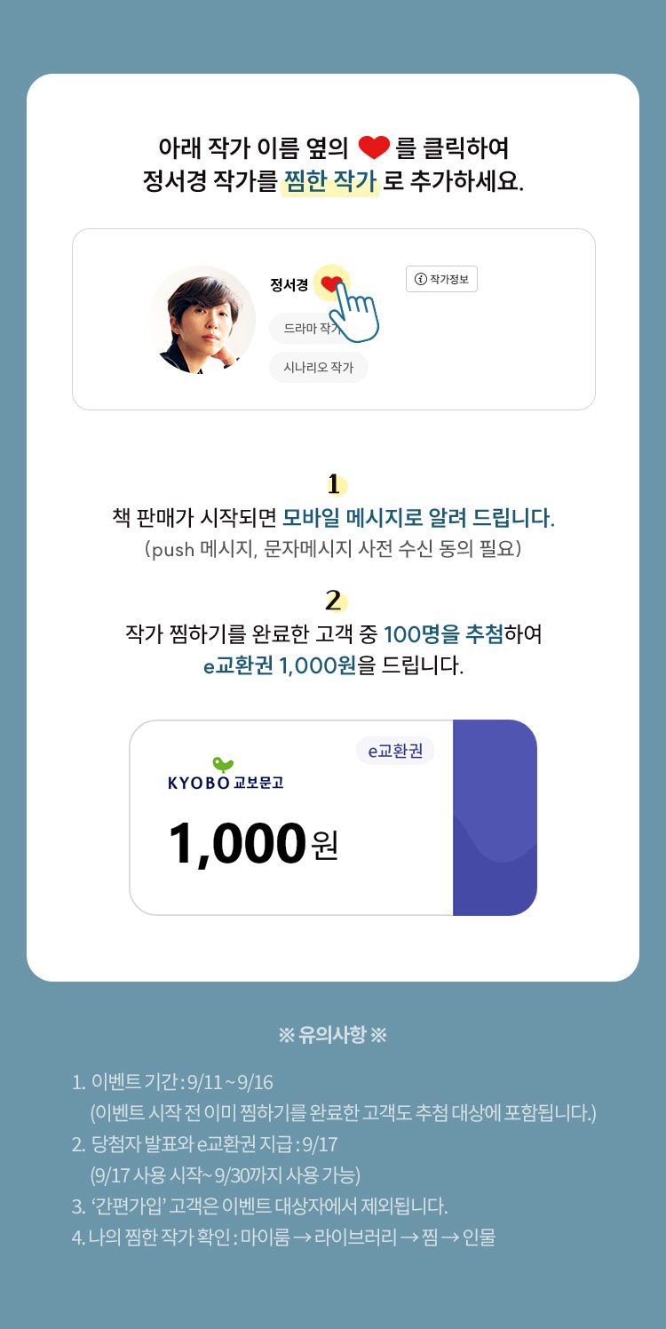 아래 작가이름 옆의 ♡를 클릭하여 정서경 작가를 ‘찜한 작가’로 추가하세요. 1. 책 판매가 시작되면 모바일 메시지로 알려 드립니다. (push 메시지, 문자메시지 사전 수신 동의 필요) 2. 작가 찜하기를 완료한 고객 중 100명을 추첨하여 e교환권 1,000원을 드립니다 | ※유의사항※ 1. 사전 알림 신청 이벤트 기간: 9/11~9/16 (이벤트 시작 전 이미 찜하기를 완료한 고객도 추첨 대상에 포함됩니다.) 2. 당첨자 발표와 e교환권 지급: 9/17 (9/17 사용 시작 ~ 9/30까지 사용 가능) 3. ‘간편가입’ 고객은 이벤트 대상자에서 제외됩니다. 4. 나의 찜한 작가 확인: 마이 → 라이브러리 → 찜 → 인물