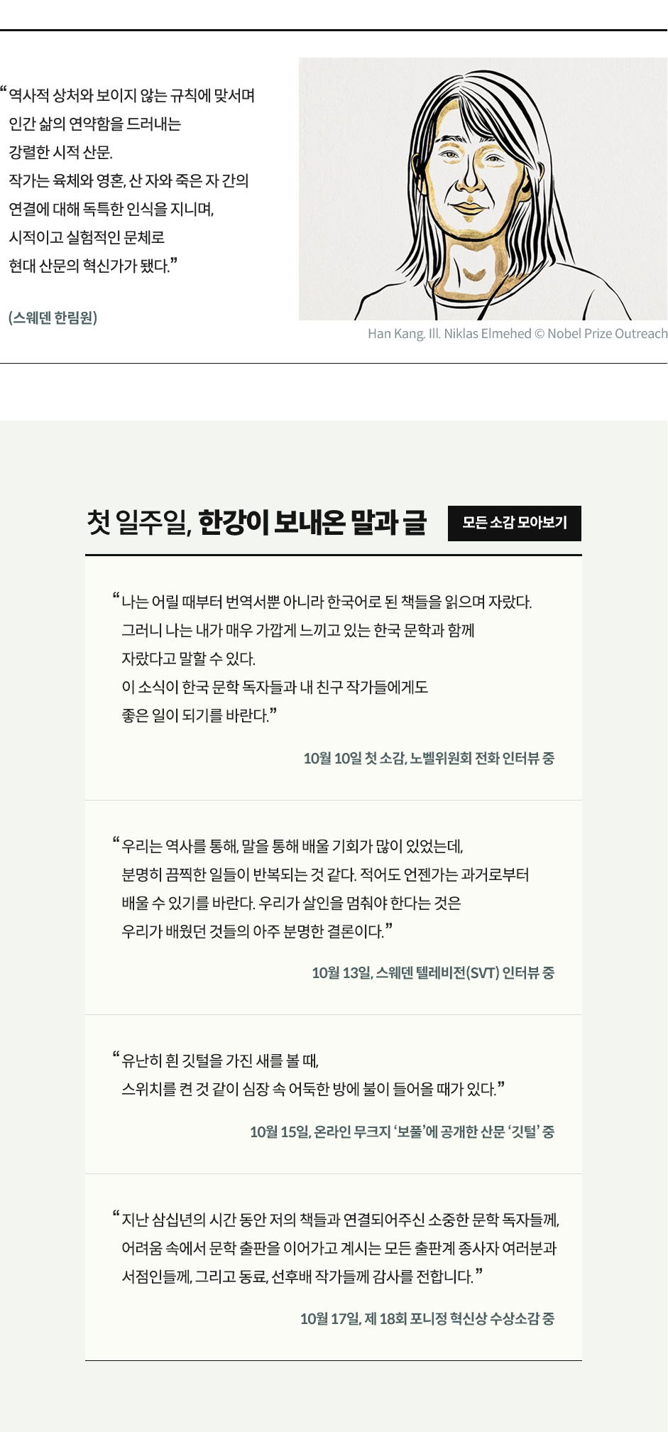 역사적 상처와 보이지 않는 규칙에 맞서며 인간 삶의 연약함을 드러내는 강렬한 시적 산문. 작가는 육체와 영혼, 산 자와 죽은 자 간의 연결에 대해 독특한 인식을 지니며, 시적이고 실험적인 문체로 현대 산문의 혁신가가 됐다.”(스웨덴 한림원) 첫 일주일, 한강이 보내온 말과 글 | 10월 10일 첫 소감, 노벨위원회 전화 인터뷰 중 나는 어릴 때부터 번역서뿐 아니라 한국어로 된 책들을 읽으며 자랐다. 그러니 나는 내가 매우 가깝게 느끼고 있는 한국 문학과 함께 자랐다고 말할 수 있다. 이 소식이 한국 문학 독자들과 내 친구 작가들에게도 좋은 일이 되기를 바란다. | 10월 13일, 스웨덴 텔레비전(SVT) 인터뷰 중 : 우리는 역사를 통해, 말을 통해 배울 기회가 많이 있었는데, 분명히 끔찍한 일들이 반복되는 것 같다. 적어도 언젠가는 과거로부터 배울 수 있기를 바란다. 우리가 살인을 멈춰야 한다는 것은 우리가 배웠던 것들의 아주 분명한 결론이다. | 10월 15일, 온라인 무크지 ‘보풀’에 공개한 산문 ‘깃털’ 중 : “유난히 흰 깃털을 가진 새를 볼 때, 스위치를 켠 것 같이 심장 속 어둑한 방에 불이 들어올 때가 있다” | 10월 17일, 제 18회 포니정 혁신상 수상소감 : “지난 삼십년의 시간 동안 저의 책들과 연결되어주신 소중한 문학 독자들께, 어려움 속에서 문학 출판을 이어가고 계시는 모든 출판계 종사자 여러분과 서점인들께, 그리고 동료, 선후배 작가들께 감사를 전합니다.”