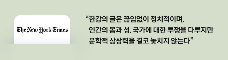 뉴욕 타임스 : 한강의 글은 끊임없이 정치적이며, 인간의 몸과 성, 국가에 대한 투쟁을 다루지만 문학적 상상력을 결코 놓치지 않는다