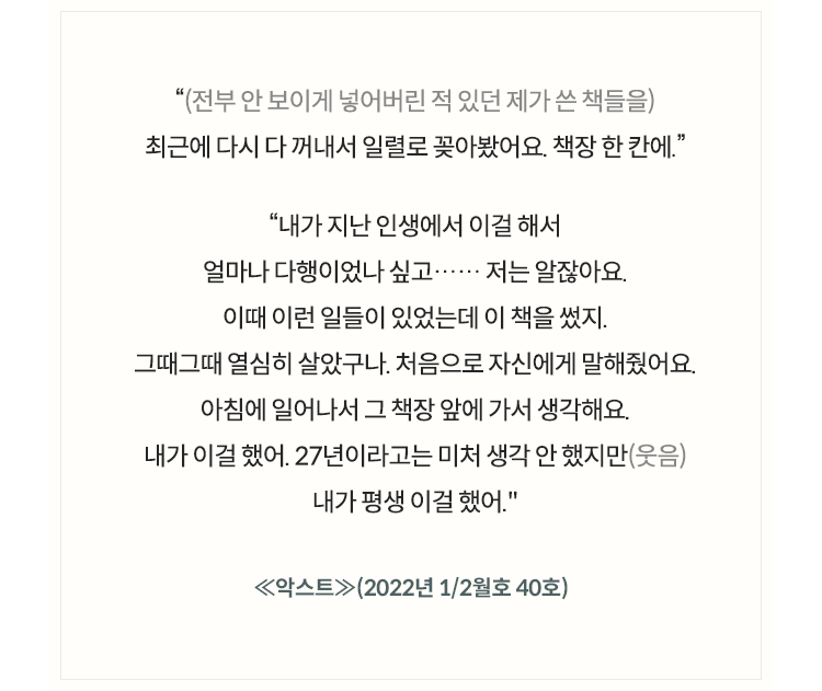 (전부 안 보이게 넣어버린 적 있던 제가 쓴 책들을) 최근에 다시 다 꺼내서 일렬로 꽂아봤어요. 책장 한 칸에., 내가 지난 인생에서 이걸 해서 얼마나 다행이었나 싶고…… 저는 알잖아요. 이때 이런 일들이 있었는데 이 책을 썼지. 그때그때 열심히 살았구나. 처음으로 자신에게 말해줬어요. 아침에 일어나서 그 책장 앞에 가서 생각해요. 내가 이걸 했어. 27년이라고는 미처 생각 안 했지만(웃음) 내가 평생 이걸 했어. ≪악스트≫(2022년 1/2월호 40호) 인터뷰 중