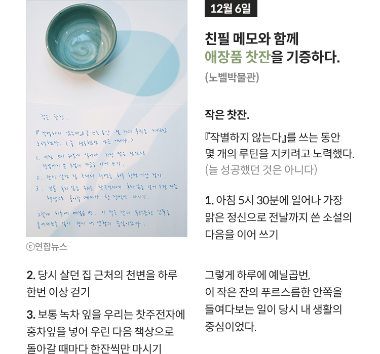 12월 6일 친필 메모와 함께 애장품 찻잔을 기증하다. (노벨박물관) | 작은 찻잔. 『작별하지 않는다』를 쓰는 동안 몇 개의 루틴을 지키려고 노력했다. (늘 성공했던 것은 아니다) 1. 아침 5시 30분에 일어나 가장 맑은 정신으로 전날까지 쓴 소설의 다음을 이어 쓰기 2. 당시 살던 집 근처의 천변을 하루 한번 이상 걷기 3. 보통 녹차 잎을 우리는 찻주전자에 홍차잎을 넣어 우린 다음 책상으로 돌아갈 때마다 한잔씩만 마시기 그렇게 하루에 예닐곱번, 이 작은 잔의 푸르스름한 안쪽을 들여다보는 일이 당시 내 생활의 중심이었다.