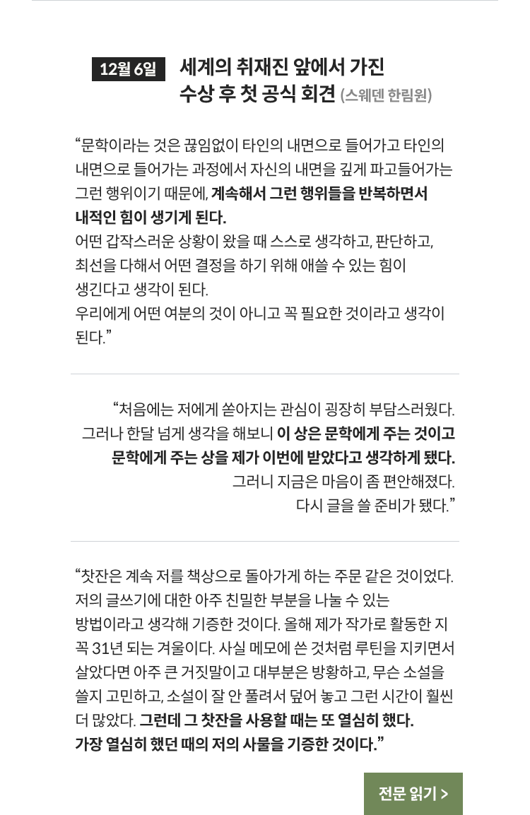 12월 6일 세계의 취재진 앞에서 가진 수상 후 첫 공식 회견 (스웨덴 한림원) | 문학이라는 것은 끊임없이 타인의 내면으로 들어가고 타인의 내면으로 들어가는 과정에서 자신의 내면을 깊게 파고들어가는 그런 행위이기 때문에, 계속해서 그런 행위들을 반복하면서 내적인 힘이 생기게 된다. 어떤 갑작스러운 상황이 왔을 때 스스로 생각하고, 판단하고, 최선을 다해서 어떤 결정을 하기 위해 애쓸 수 있는 힘이 생긴다고 생각이 된다. 우리에게 어떤 여분의 것이 아니고 꼭 필요한 것이라고 생각이 된다. | 처음에는 저에게 쏟아지는 관심이 굉장히 부담스러웠다. 그러나 한달 넘게 생각을 해보니 이 상은 문학에게 주는 것이고 문학에게 주는 상을 제가 이번에 받았다고 생각하게 됐다. 그러니 지금은 마음이 좀 편안해졌다. 다시 글을 쓸 준비가 됐다. | “찻잔은 계속 저를 책상으로 돌아가게 하는 주문 같은 것이었다. 저의 글쓰기에 대한 아주 친밀한 부분을 나눌 수 있는 방법이라고 생각해 기증한 것이다. 올해 제가 작가로 활동한 지 꼭 31년 되는 겨울이다. 사실 메모에 쓴 것처럼 루틴을 지키면서 살았다면 아주 큰 거짓말이고 대부분은 방황하고, 무슨 소설을 쓸지 고민하고, 소설이 잘 안 풀려서 덮어 놓고 그런 시간이 훨씬 더 많았다. 그런데 그 찻잔을 사용할 때는 또 열심히 했다. 가장 열심히 했던 때의 저의 사물을 기증한 것이다.