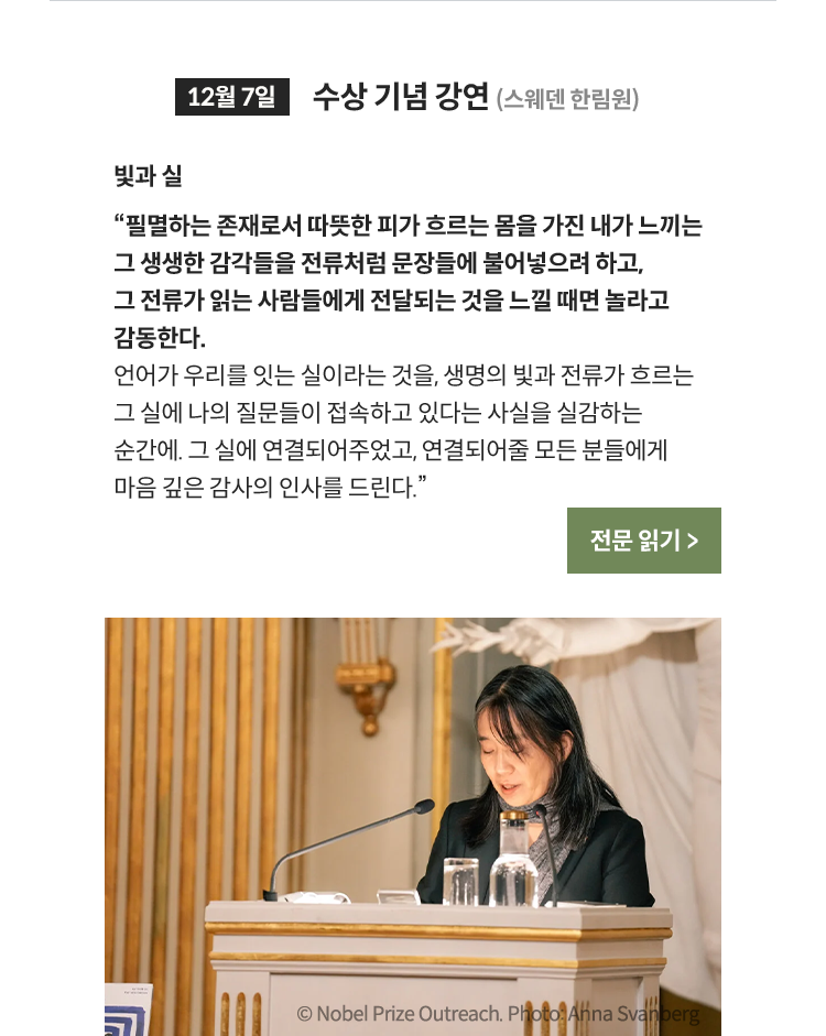 12월 7일 수상 기념 강연 (스웨덴 한림원) | 필멸하는 존재로서 따뜻한 피가 흐르는 몸을 가진 내가 느끼는 그 생생한 감각들을 전류처럼 문장들에 불어넣으려 하고, 그 전류가 읽는 사람들에게 전달되는 것을 느낄 때면 놀라고 감동한다. 언어가 우리를 잇는 실이라는 것을, 생명의 빛과 전류가 흐르는 그 실에 나의 질문들이 접속하고 있다는 사실을 실감하는 순간에. 그 실에 연결되어주었고, 연결되어줄 모든 분들에게 마음 깊은 감사의 인사를 드린다.© Nobel Prize Outreach. Photo: Anna Svanberg