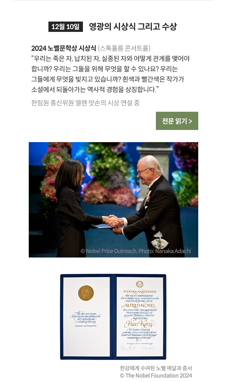 12월 10일 영광의 시상식 그리고 수상 소감 발표 | 2024 노벨문학상 시상식 (스톡홀름 콘서트홀) 우리는 죽은 자, 납치된 자, 실종된 자와 어떻게 관계를 맺어야 합니까? 우리는 그들을 위해 무엇을 할 수 있나요? 우리는 그들에게 무엇을 빚지고 있습니까? 흰색과 빨간색은 작가가 소설에서 되돌아가는 역사적 경험을 상징합니다. 한림원 종신위원 엘렌 맛손의 시상 연설 중 | 한강에게 수여된 노벨 메달과 증서 © The Nobel Foundation 2024