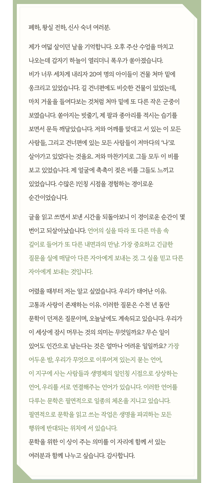 폐하, 왕실 전하, 신사 숙녀 여러분. 제가 여덟 살이던 날을 기억합니다. 오후 주산 수업을 마치고 나오는데 갑자기 하늘이 열리더니 폭우가 쏟아졌습니다. 비가 너무 세차게 내리자 20여 명의 아이들이 건물 처마 밑에 웅크리고 있었습니다. 길 건너편에도 비슷한 건물이 있었는데, 마치 거울을 들여다보는 것처럼 처마 밑에 또 다른 작은 군중이 보였습니다. 쏟아지는 빗줄기, 제 팔과 종아리를 적시는 습기를 보면서 문득 깨달았습니다. 저와 어깨를 맞대고 서 있는 이 모든 사람들, 그리고 건너편에 있는 모든 사람들이 저마다의 ‘나’로 살아가고 있었다는 것을요. 저와 마찬가지로 그들 모두 이 비를 보고 있었습니다. 제 얼굴에 촉촉이 젖은 비를 그들도 느끼고 있었습니다. 수많은 1인칭 시점을 경험하는 경이로운 순간이었습니다. 글을 읽고 쓰면서 보낸 시간을 되돌아보니 이 경이로운 순간이 몇 번이고 되살아났습니다. 언어의 실을 따라 또 다른 마음 속 깊이로 들어가 또 다른 내면과의 만남. 가장 중요하고 긴급한 질문을 실에 매달아 다른 자아에게 보내는 것. 그 실을 믿고 다른 자아에게 보내는 것입니다. 어렸을 때부터 저는 알고 싶었습니다. 우리가 태어난 이유. 고통과 사랑이 존재하는 이유. 이러한 질문은 수천 년 동안 문학이 던져온 질문이며, 오늘날에도 계속되고 있습니다. 우리가 이 세상에 잠시 머무는 것의 의미는 무엇일까요? 무슨 일이 있어도 인간으로 남는다는 것은 얼마나 어려운 일일까요? 가장 어두운 밤, 우리가 무엇으로 이루어져 있는지 묻는 언어, 이 지구에 사는 사람들과 생명체의 일인칭 시점으로 상상하는 언어, 우리를 서로 연결해주는 언어가 있습니다. 이러한 언어를 다루는 문학은 필연적으로 일종의 체온을 지니고 있습니다. 필연적으로 문학을 읽고 쓰는 작업은 생명을 파괴하는 모든 행위에 반대되는 위치에 서 있습니다. 문학을 위한 이 상이 주는 의미를 이 자리에 함께 서 있는 여러분과 함께 나누고 싶습니다. 감사합니다.
