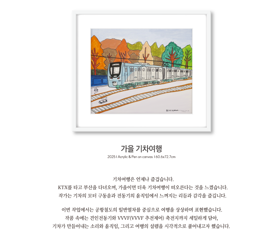 가을 기차여행 | 2025 Acrylic & Pen on canvas 60.6x72.7cm | 기차여행은 언제나 즐겁습니다. KTX를 타고 부산을 다녀오며, 가을이면 더욱 기차여행이 떠오른다는 것을 느꼈습니다. 작가는 기차의 모터 구동음과 전동기의 움직임에서 느껴지는 리듬과 감각을 즐깁니다. 이번 작업에서는 공항철도의 일반열차를 중심으로 여행을 상상하며 표현했습니다. 작품 속에는 견인전동기와 VVVF(VVVF 추전제어) 축전지까지 세밀하게 담아, 기차가 만들어내는 소리와 움직임, 그리고 여행의 설렘을 시각적으로 풀어내고자 했습니다.