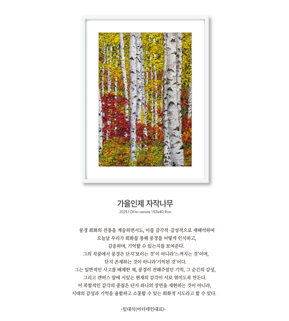 가을인제 자작나무 | 2025 Oil on canvas 53x40.9cm | 풍경 회화의 전통을 계승하면서도, 이를 감각적·감성적으로 재해석하여 오늘날 우리가 회화를 통해 풍경을 어떻게 인식하고, 감응하며, 기억할 수 있는지를 보여준다. 그의 작품에서 풍경은 단지‘보이는 것’이 아니라‘느껴지는 것’이며, 단지 존재하는 것이 아니라‘기억된 것’이다. 그는 일반적인 사고를 배제한 채, 풍경이 전해주었던 기억, 그 순간의 감성, 그리고 캔버스 앞에 서있는 현재의 감각이 서로 엮이도록 만든다. 이 복합적인 감각의 중첩은 단지 하나의 장면을 재현하는 것이 아니라, 시대의 감성과 기억을 융합하고 소통할 수 있는 회화적 시도라고 할 수 있다. -임대식(아터테인대표)-