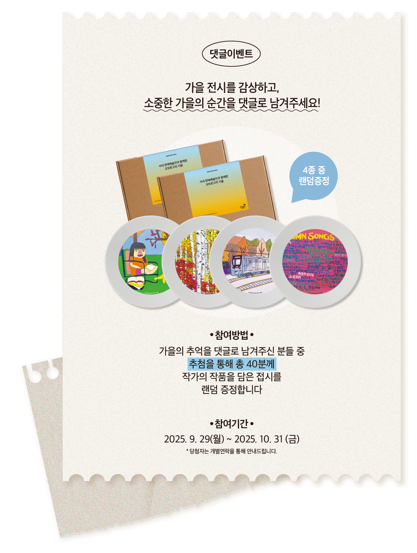 댓글이벤트 | 가을 전시를 감상하고, 소중한 가을의 순간을 댓글로 남겨주세요! | 참여방법: 가을의 추억을 댓글로 남겨주신 분들 중 추첨을 통해 총 40분께 작가의 작품을 담은 접시를 랜덤 증정합니다. (4종 중 랜덤증정) | 참여기간: 2025.9.29(월)~2025.10.31(금) *당첨자는 개별연락을 통해 안내드립니다.