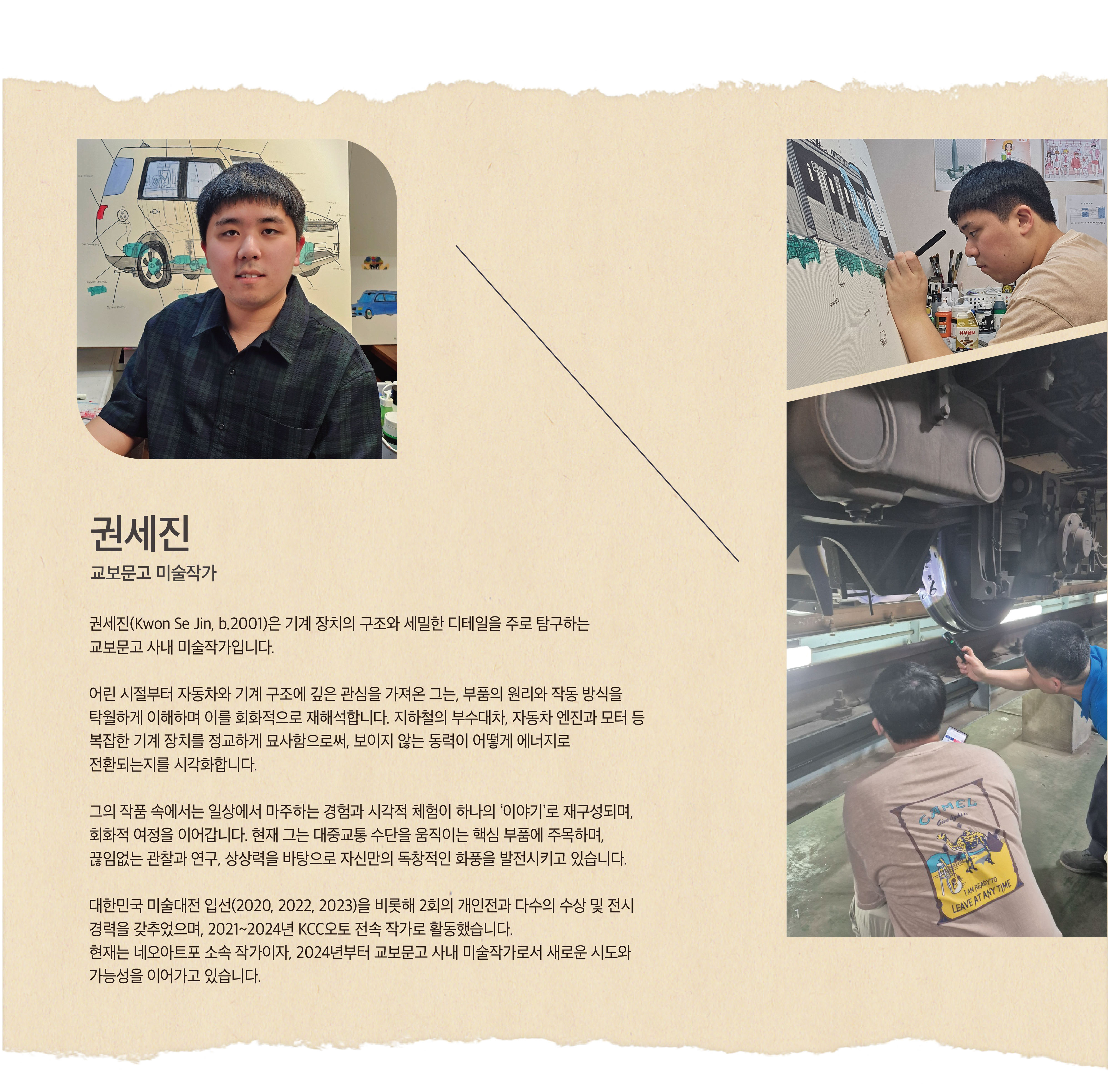 권세진 | 교보문고 미술작가 | 권세진(Kwon Se Jin, b.2001)은 기계 장치의 구조와 세밀한 디테일을 주로 탐구하는 교보문고 사내 미술작가입니다. 어린 시절부터 자동차와 기계 구조에 깊은 관심을 가져온 그는, 부품의 원리와 작동 방식을 탁월하게 이해하며 이를 회화적으로 재해석합니다. 지하철의 부수대차, 자동차 엔진과 모터 등 복잡한 기계 장치를 정교하게 묘사함으로써, 보이지 않는 동력이 어떻게 에너지로 전환되는지를 시각화합니다. 그의 작품 속에서는 일상에서 마주하는 경험과 시각적 체험이 하나의 ‘이야기’로 재구성되며, 회화적 여정을 이어갑니다. 현재 그는 대중교통 수단을 움직이는 핵심 부품에 주목하며, 끊임없는 관찰과 연구, 상상력을 바탕으로 자신만의 독창적인 화풍을 발전시키고 있습니다. 대한민국 미술대전 입선(2020, 2022, 2023)을 비롯해 2회의 개인전과 다수의 수상 및 전시 경력을 갖추었으며, 2021~2024년 KCC오토 전속 작가로 활동했습니다. 현재는 네오아트포 소속 작가이자, 2024년부터 교보문고 사내 미술작가로서 새로운 시도와 가능성을 이어가고 있습니다.