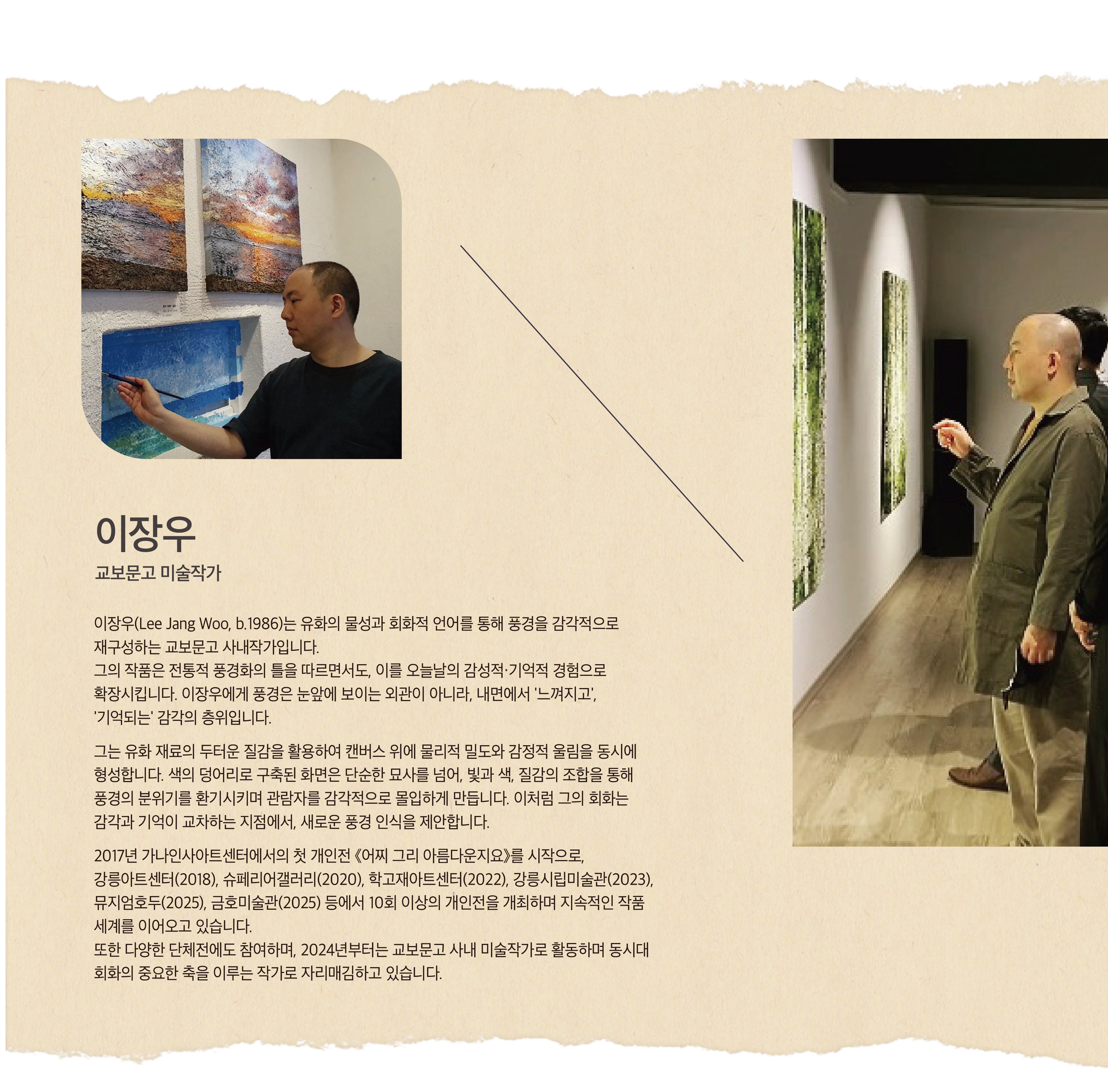 이장우 | 교보문고 미술작가 | 이장우(Lee Jang Woo, b.1986)는 유화의 물성과 회화적 언어를 통해 풍경을 감각적으로 재구성하는 교보문고 사내작가입니다. 그의 작품은 전통적 풍경화의 틀을 따르면서도, 이를 오늘날의 감성적·기억적 경험으로 확장시킵니다. 이장우에게 풍경은 눈앞에 보이는 외관이 아니라, 내면에서 '느껴지고', '기억되는' 감각의 층위입니다. 그는 유화 재료의 두터운 질감을 활용하여 캔버스 위에 물리적 밀도와 감정적 울림을 동시에 형성합니다. 색의 덩어리로 구축된 화면은 단순한 묘사를 넘어, 빛과 색, 질감의 조합을 통해 풍경의 분위기를 환기시키며 관람자를 감각적으로 몰입하게 만듭니다. 이처럼 그의 회화는 감각과 기억이 교차하는 지점에서, 새로운 풍경 인식을 제안합니다. 2017년 가나인사아트센터에서의 첫 개인전 《어찌 그리 아름다운지요》를 시작으로, 강릉아트센터(2018), 슈페리어갤러리(2020), 학고재아트센터(2022), 강릉시립미술관(2023), 뮤지엄호두(2025), 금호미술관(2025) 등에서 10회 이상의 개인전을 개최하며 지속적인 작품 세계를 이어오고 있습니다. 또한 다양한 단체전에도 참여하며, 2024년부터는 교보문고 사내 미술작가로 활동하며 동시대 회화의 중요한 축을 이루는 작가로 자리매김하고 있습니다.