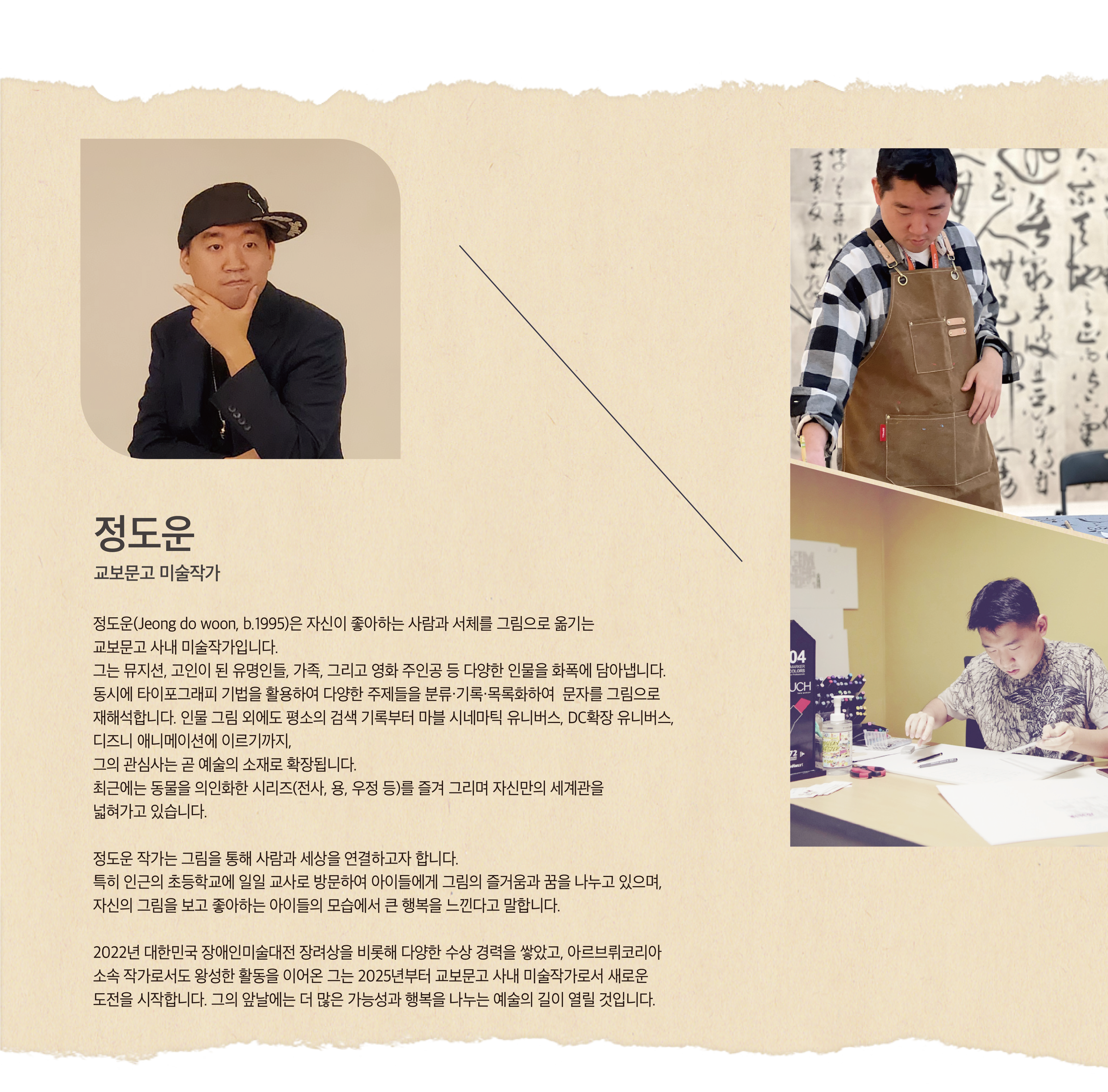 정도운 | 교보문고 미술작가 | 정도운(Jeong do woon, b.1995)은 자신이 좋아하는 사람과 서체를 그림으로 옮기는 교보문고 사내 미술작가입니다. 그는 뮤지션, 고인이 된 유명인들, 가족, 그리고 영화 주인공 등 다양한 인물을 화폭에 담아냅니다.  동시에 타이포그래피 기법을 활용하여 다양한 주제들을 분류·기록·목록화하여  문자를 그림으로 재해석합니다. 인물 그림 외에도 평소의 검색 기록부터 마블 시네마틱 유니버스, DC확장 유니버스, 디즈니 애니메이션에 이르기까지, 그의 관심사는 곧 예술의 소재로 확장됩니다. 최근에는 동물을 의인화한 시리즈(전사, 용, 우정 등)를 즐겨 그리며 자신만의 세계관을 넓혀가고 있습니다. 정도운 작가는 그림을 통해 사람과 세상을 연결하고자 합니다. 특히 인근의 초등학교에 일일 교사로 방문하여 아이들에게 그림의 즐거움과 꿈을 나누고 있으며, 자신의 그림을 보고 좋아하는 아이들의 모습에서 큰 행복을 느낀다고 말합니다. 2022년 대한민국 장애인미술대전 장려상을 비롯해 다양한 수상 경력을 쌓았고, 아르브뤼코리아 소속 작가로서도 왕성한 활동을 이어온 그는 2025년부터 교보문고 사내 미술작가로서 새로운 도전을 시작합니다. 그의 앞날에는 더 많은 가능성과 행복을 나누는 예술의 길이 열릴 것입니다.