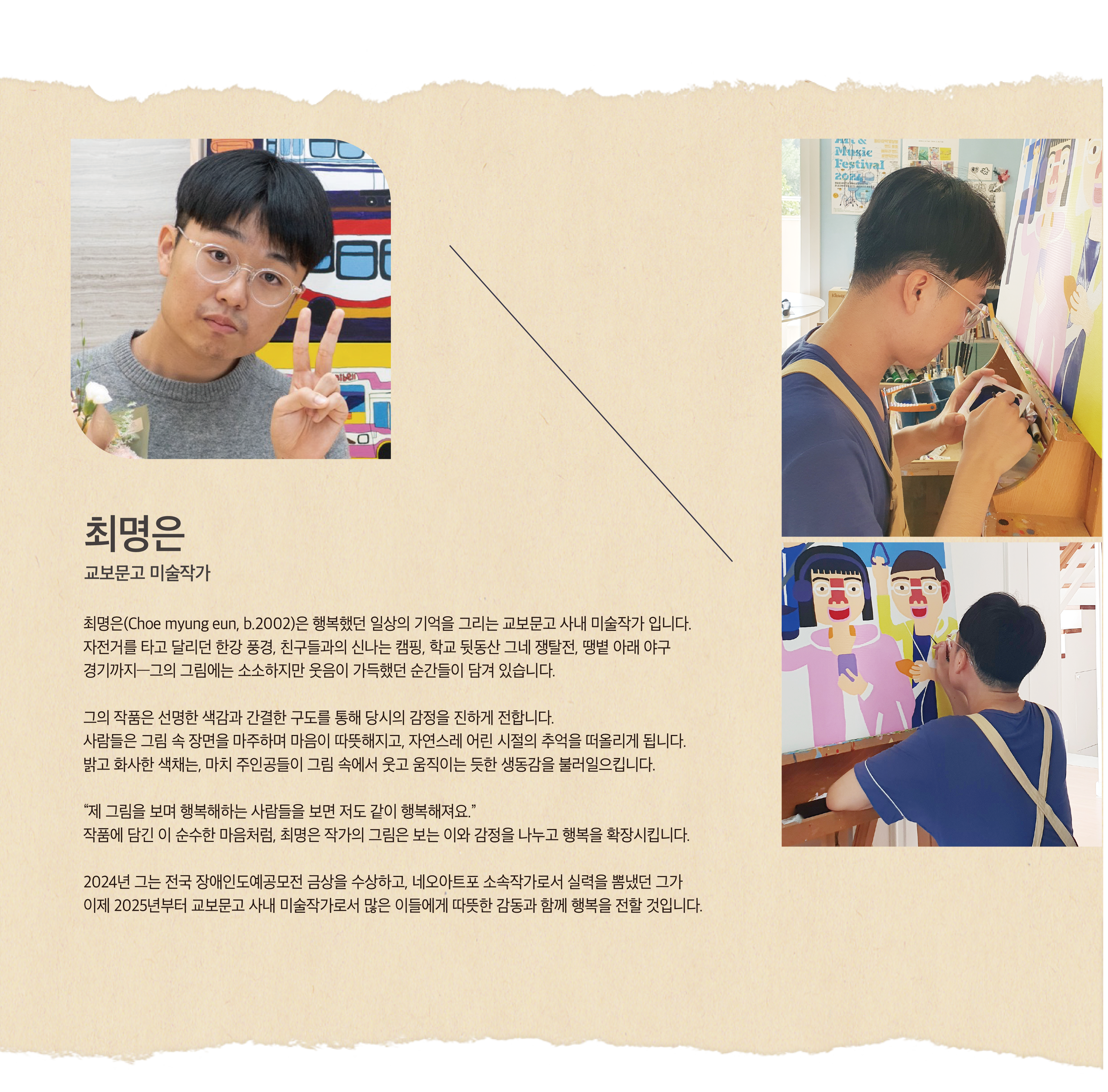 최명은 | 교보문고 미술작가 | 최명은(Choe myung eun, b.2002)은 행복했던 일상의 기억을 그리는 교보문고 사내 미술작가 입니다. 자전거를 타고 달리던 한강 풍경, 친구들과의 신나는 캠핑, 학교 뒷동산 그네 쟁탈전, 땡볕 아래 야구 경기까지―그의 그림에는 소소하지만 웃음이 가득했던 순간들이 담겨 있습니다. 그의 작품은 선명한 색감과 간결한 구도를 통해 당시의 감정을 진하게 전합니다. 사람들은 그림 속 장면을 마주하며 마음이 따뜻해지고, 자연스레 어린 시절의 추억을 떠올리게 됩니다. 밝고 화사한 색채는, 마치 주인공들이 그림 속에서 웃고 움직이는 듯한 생동감을 불러일으킵니다. “제 그림을 보며 행복해하는 사람들을 보면 저도 같이 행복해져요.” 작품에 담긴 이 순수한 마음처럼, 최명은 작가의 그림은 보는 이와 감정을 나누고 행복을 확장시킵니다. 2024년 그는 전국 장애인도예공모전 금상을 수상하고, 네오아트포 소속작가로서 실력을 뽐냈던 그가 이제 2025년부터 교보문고 사내 미술작가로서 많은 이들에게 따뜻한 감동과 함께 행복을 전할 것입니다.