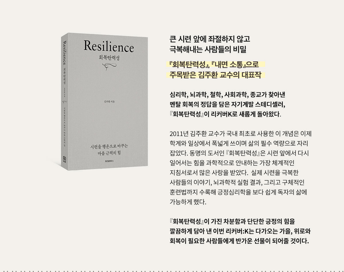 큰 시련 앞에 좌절하지 않고 극복해내는 사람들의 비밀 | 『회복탄력성』, 『내면 소통』으로 주목받은 김주환 교수의 대표작 | 심리학, 뇌과학, 철학, 사회과학, 종교가 찾아낸 멘탈 회복의 정답을 담은 자기계발 스테디셀러, 『회복탄력성』이 리커버K로 새롭게 돌아왔다. 2011년 김주환 교수가 국내 최초로 사용한 이 개념은 이제 학계와 일상에서 폭넓게 쓰이며 삶의 필수 역량으로 자리 잡았다. 동명의 도서인 『회복탄력성』은 시련 앞에서 다시 일어서는 힘을 과학적으로 안내하는 가장 체계적인 지침서로서 많은 사랑을 받았다.  실제 시련을 극복한 사람들의 이야기, 뇌과학적 실험 결과, 그리고 구체적인 훈련법까지 수록해 긍정심리학을 보다 쉽게 독자의 삶에 적용 가능하게 했다. 『회복탄력성』이 가진 차분함과 단단한 긍정의 힘을 깔끔하게 담아 낸 이번 리커버:K는 다가오는 가을, 위로와 회복이 필요한 사람들에게 반가운 선물이 되어줄 것이다.