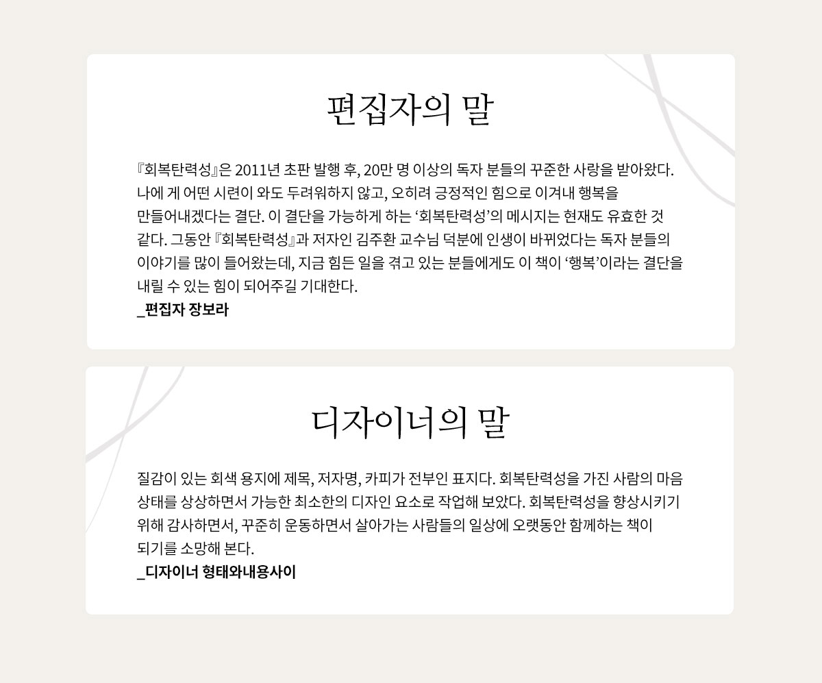 편집자의 말 | 『회복탄력성』은 2011년 초판 발행 후, 20만 명 이상의 독자 분들의 꾸준한 사랑을 받아왔다. 나에게 어떤 시련이 와도 두려워하지 않고, 오히려 긍정적인 힘으로 이겨내 행복을 만들어내겠다는 결단. 이 결단을 가능하게 하는 ‘회복탄력성’의 메시지는 현재도 유효한 것 같다. 그동안 『회복탄력성』과 저자인 김주환 교수님 덕분에 인생이 바뀌었다는 독자 분들의 이야기를 많이 들어왔는데, 지금 힘든 일을 겪고 있는 분들에게도 이 책이 ‘행복’이라는 결단을 내릴 수 있는 힘이 되어주길 기대한다. _편집자 장보라 | 디자이너의 말 | 질감이 있는 회색 용지에 제목, 저자명, 카피가 전부인 표지다. 회복탄력성을 가진 사람의 마음 상태를 상상하면서 가능한 최소한의 디자인 요소로 작업해 보았다. 회복탄력성을 향상시키기 위해 감사하면서, 꾸준히 운동하면서 살아가는 사람들의 일상에 오랫동안 함께하는 책이 되기를 소망해 본다. _디자이너 형태와내용사이