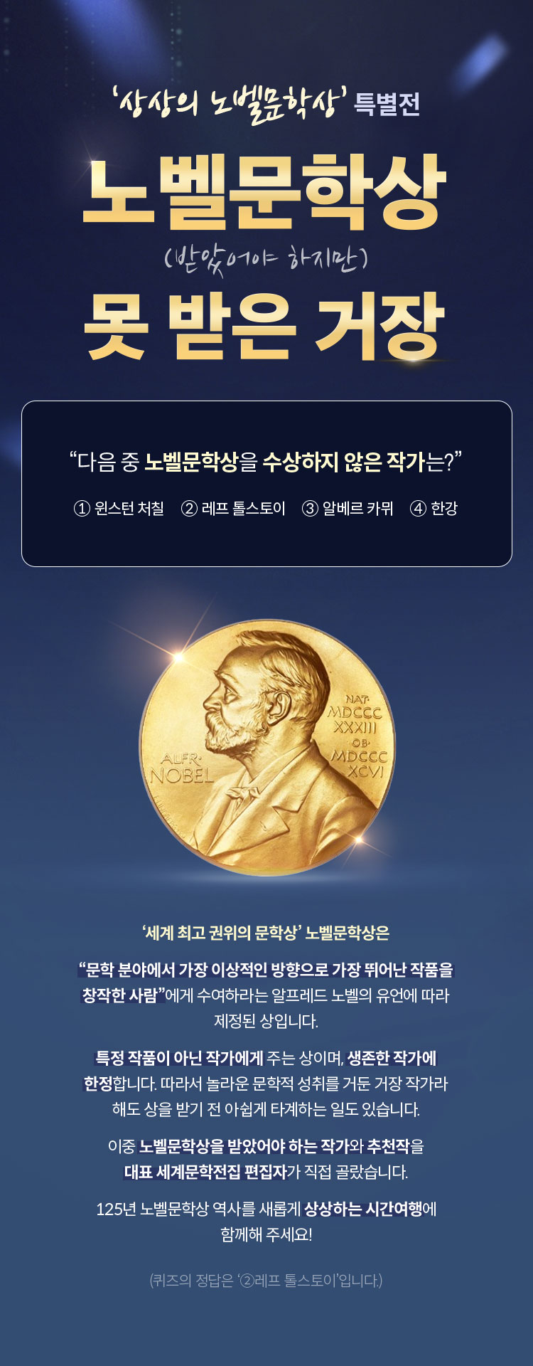 ‘상상의 노벨문학상’ 특별전 | 노벨문학상 (받았어야 하지만) 못 받은 거장 | “다음 중 노벨문학상을 수상하지 않은 작가는?” ①윈스턴 처칠 ②레프 톨스토이 ③알베르 카뮈 ④한강 | ‘세계 최고 권위의 문학상’ 노벨문학상은 “문학 분야에서 가장 이상적인 방향으로 가장 뛰어난 작품을 창작한 사람”에게 수여하라는 알프레드 노벨의 유언에 따라 제정된 상입니다. 특정 작품이 아닌 작가에게 주는 상이며, 생존한 작가에 한정합니다. 따라서 놀라운 문학적 성취를 거둔 거장 작가라 해도 상을 받기 전 아쉽게 타계하는 일도 있습니다. 이중 노벨문학상을 받았어야 하는 작가와 추천작을 대표 세계문학전집 편집자가 직접 골랐습니다. 125년 노벨문학상 역사를 새롭게 상상하는 시간여행에 함께해 주세요! | (퀴즈의 정답은 ‘②레프 톨스토이’입니다.)