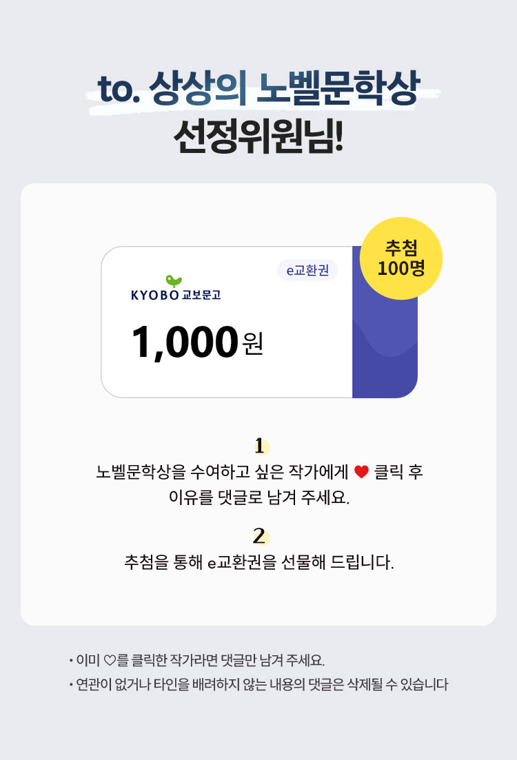 to ‘상상의 노벨문학상’ 선정위원님! | 1. 노벨문학상을 수여하고 싶은 작가에게 ♡ 클릭 후 2. 이유를 댓글로 남겨 주세요. 추첨을 통해 e교환권을 선물해 드립니다. | ∙이미 ♡를 클릭한 작가라면 댓글만 남겨 주세요. ∙연관이 없거나 타인을 배려하지 않는 내용의 댓글은 삭제될 수 있습니다.