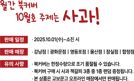 월간 북커버 10월호 주제는 사과! | 판매 일정: 2025.10.01(수) 소진 시 | 판매 매장: 강남점 | 광화문점 | 영등포점 | 울산점 | 잠실점 | 합정점 | 유의사항: 북커버는 한정수량으로 조기 품절될 수 있습니다. 북커버 구매 시 사과 책갈피 3종 중 1종 랜덤 증정됩니다. 본 상품은 교보문고 오프라인 매장에서만 판매됩니다.