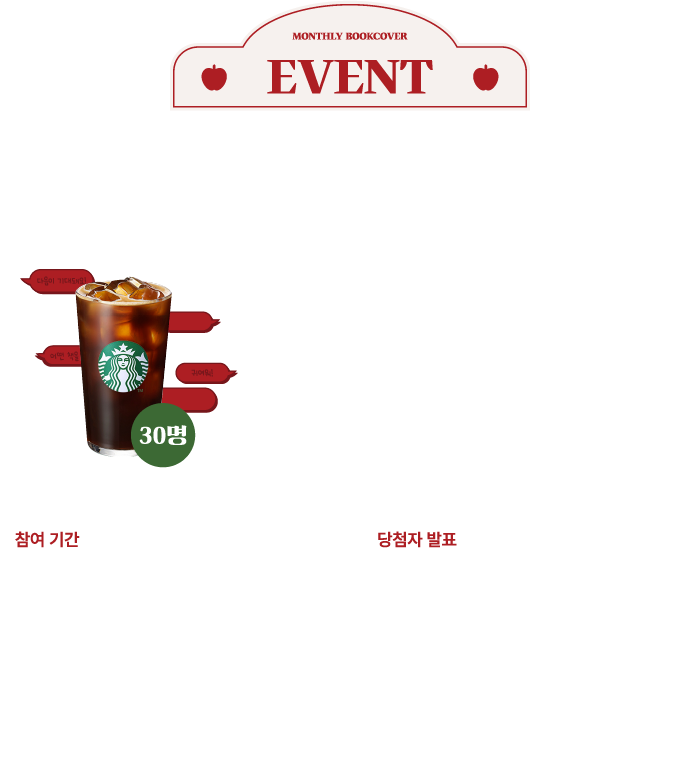 EVENT | 월간 북커버 첫 출시 기념 이벤트! | 월간 북커버에 대한 첫인상이나 느낌을 댓글로 남겨주세요. 참여해 주신 분들 중 추첨을 통해 스타벅스 아메리카노 기프티콘을 드립니다. | 참여 기간: 2025.10.01 수요일 ~ 10.31. 금요일 | 당첨자 발표: 이벤트 종료 후 10일 이내 개별 발송 | ※당첨자 발표는 별도 고지 없이 진행되며 당첨되신 분의 전화번호로 개별 발송됩니다. ※ 전화번호 오류로 인한 오발송의 경우 재발송 되지 않으니 회원 정보를 반드시 확인 부탁드립니다. ※ 수집된 개인정보는 경품 발송에만 이용되며, 경품 발송 완료 등 행사 종료 후 지체 없이 파기됩니다. (개인정보 제공에 거부하실 수 있으며, 거부 시 이벤트 당첨이 제한될 수 있습니다.)