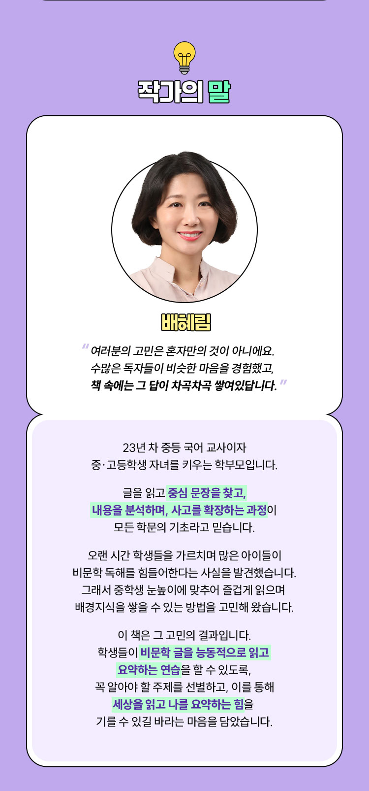 작가의 말 | 배혜림 “여러분의 고민은 혼자만의 것이 아니에요. 수많은 독자들이 비슷한 마음을 경험했고, 책 속에는 그 답이 차곡차곡 쌓여있답니다.” | 23년 차 중등 국어 교사이자 중·고등학생 자녀를 키우는 학부모입니다. 글을 읽고 중심 문장을 찾고, 내용을 분석하며, 사고를 확장하는 과정이 모든 학문의 기초라고 믿습니다. 오랜 시간 학생들을 가르치며 많은 아이들이 비문학 독해를 힘들어한다는 사실을 발견했습니다. 그래서 중학생 눈높이에 맞추어 즐겁게 읽으며 배경지식을 쌓을 수 있는 방법을 고민해 왔습니다. 이 책은 그 고민의 결과입니다. 학생들이 비문학 글을 능동적으로 읽고 요약하는 연습을 할 수 있도록, 꼭 알아야 할 주제를 선별하고, 이를 통해 세상을 읽고 나를 요약하는 힘을 기를 수 있길 바라는 마음을 담았습니다.