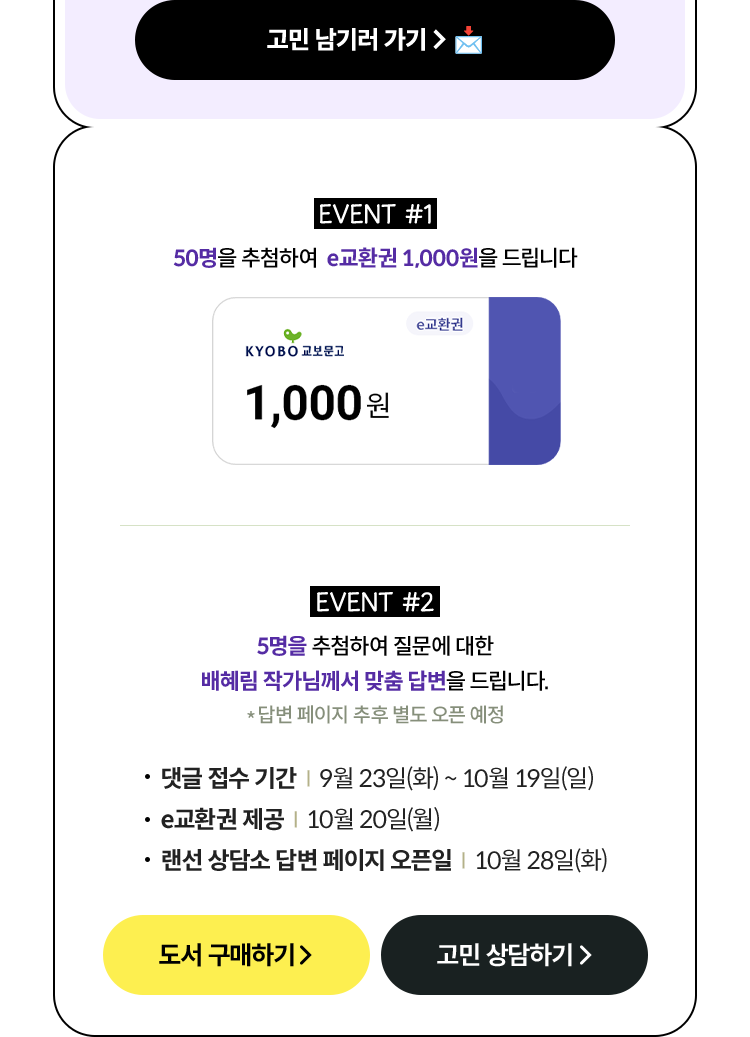 EVENT #1 50명을 추첨하여 e교환권 1,000원을 드립니다 | EVENT #2 5명을 추첨하여 질문에 대한 배혜림 작가님께서 맞춤 답변을 드립니다. *답변 페이지 추후 별도 오픈 예정 | 댓글 접수 기간 | 9월 23일(화) ~ 10월 19일(일) e교환권 제공 | 10월 20일(월) 랜선 페이지 오픈일 | 10월 28일(화)