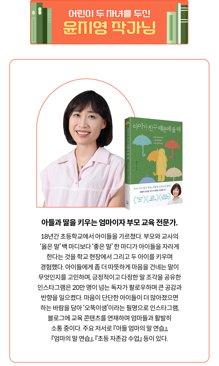 어린이 두 자녀를 두신 윤지영 작가님 | 아들과 딸을 키우는 엄마이자 부모 교육 전문가. 18년간 초등학교에서 아이들을 가르쳤다. 부모와 교사의 ‘옳은 말’ 백 마디보다 ‘좋은 말’ 한 마디가 아이들을 자라게 한다는 것을 학교 현장에서 그리고 두 아이를 키우며 경험했다. 아이들에게 좀 더 따뜻하게 마음을 건네는 말이 무엇인지를 고민하며, 긍정적이고 다정한 말 조각을 공유한 인스타그램은 20만 명이 넘는 독자가 팔로우하며 큰 공감과 반향을 일으켰다. 마음이 단단한 아이들이 더 많아졌으면 하는 바람을 담아 ‘오뚝이샘’이라는 필명으로 인스타그램, 블로그에 교육 콘텐츠를 연재하며 엄마들과 활발히 소통 중이다. 주요 저서로 『아들 엄마의 말 연습』, 『엄마의 말 연습』, 『초등 자존감 수업』 등이 있다.