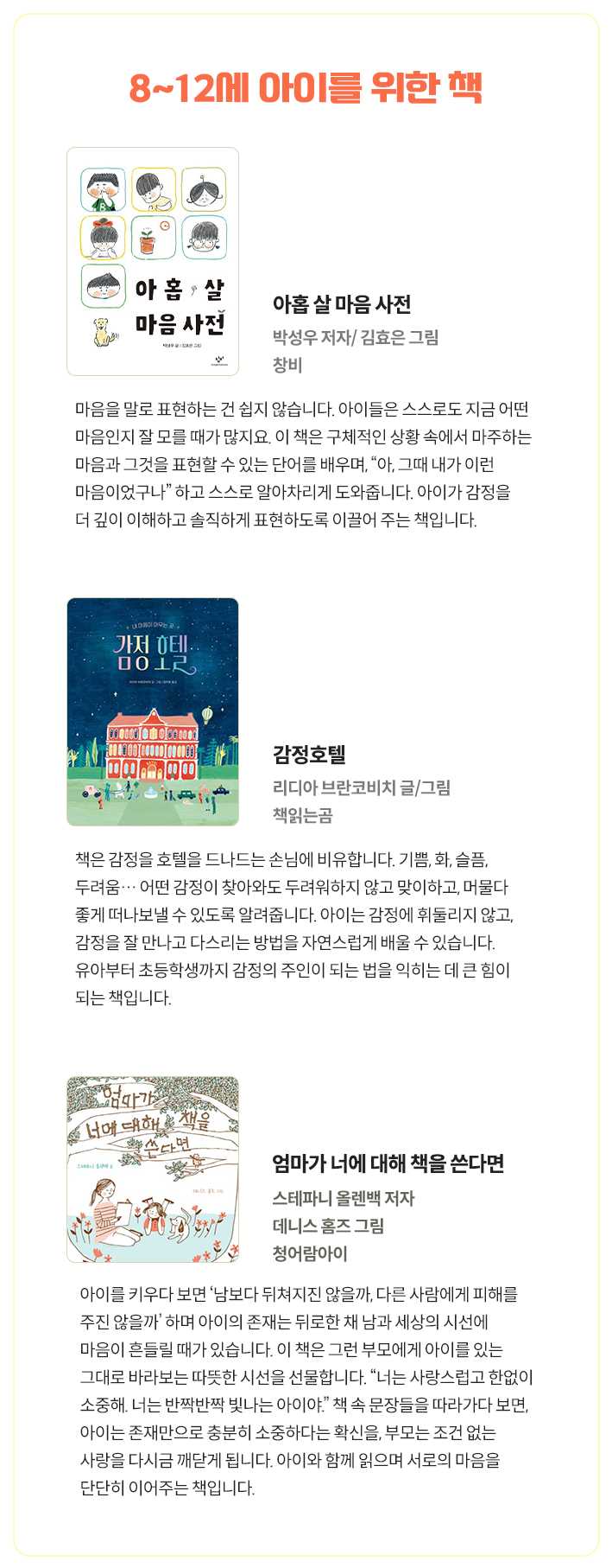 8~12세 아이를 위한 책 | 아홉 살 마음 사전 박성우 저자/ 김효은 그림 창비 - 마음을 말로 표현하는 건 쉽지 않습니다. 아이들은 스스로도 지금 어떤 마음인지 잘 모를 때가 많지요. 이 책은 구체적인 상황 속에서 마주하는 마음과 그것을 표현할 수 있는 단어를 배우며, “아, 그때 내가 이런 마음이었구나” 하고 스스로 알아차리게 도와줍니다. 아이가 감정을 더 깊이 이해하고 솔직하게 표현하도록 이끌어 주는 책입니다. | 감정호텔 리디아 브란코비치 글/그림 책읽는곰 - 책은 감정을 호텔을 드나드는 손님에 비유합니다. 기쁨, 화, 슬픔, 두려움… 어떤 감정이 찾아와도 두려워하지 않고 맞이하고, 머물다 좋게 떠나보낼 수 있도록 알려줍니다. 아이는 감정에 휘둘리지 않고, 감정을 잘 만나고 다스리는 방법을 자연스럽게 배울 수 있습니다. 유아부터 초등학생까지 감정의 주인이 되는 법을 익히는 데 큰 힘이 되는 책입니다. | 엄마가 너에 대해 책을 쓴다면 스테파니 올렌백 저자 데니스 홈즈 그림 청어람아이 - 아이를 키우다 보면 ‘남보다 뒤쳐지진 않을까, 다른 사람에게 피해를 주진 않을까’ 하며 아이의 존재는 뒤로한 채 남과 세상의 시선에 마음이 흔들릴 때가 있습니다. 이 책은 그런 부모에게 아이를 있는 그대로 바라보는 따뜻한 시선을 선물합니다. “너는 사랑스럽고 한없이 소중해. 너는 반짝반짝 빛나는 아이야.” 책 속 문장들을 따라가다 보면, 아이는 존재만으로 충분히 소중하다는 확신을, 부모는 조건 없는 사랑을 다시금 깨닫게 됩니다. 아이와 함께 읽으며 서로의 마음을 단단히 이어주는 책입니다.