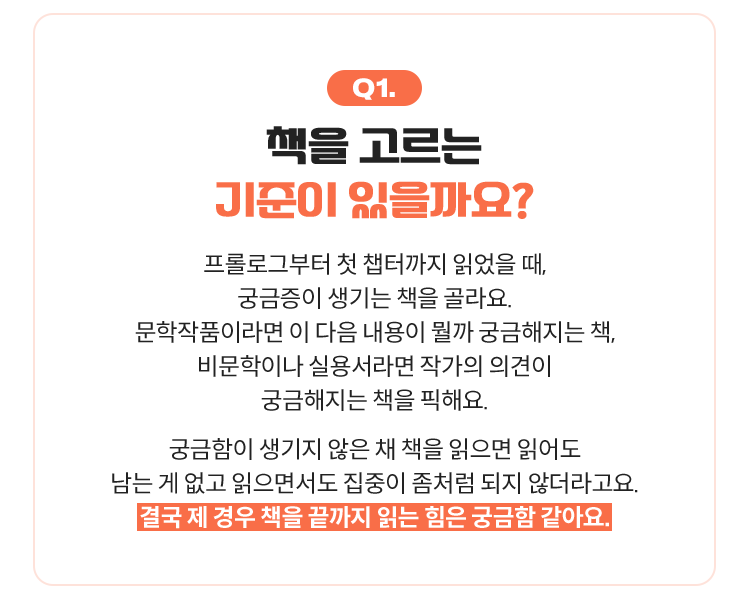 Q1. 책을 고르는 기준이 있으신가요? | 프롤로그부터 첫 챕터까지 읽었을 때, 궁금증이 생기는 책을 골라요. 문학작품이라면 이 다음 내용이 뭘까 궁금해지는 책, 비문학이나 실용서라면 작가의 의견이 궁금해지는 책을 픽해요. 궁금함이 생기지 않은 채 책을 읽으면 읽어도 남는 게 없고 읽으면서도 집중이 좀처럼 되지 않더라고요. 결국 제 경우 책을 끝까지 읽는 힘은 궁금함 같아요.