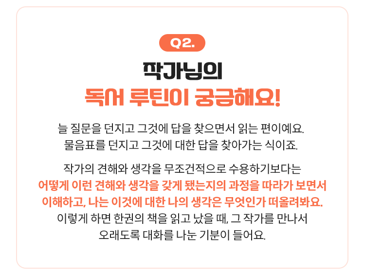 Q2. 작가님의 독서 루틴이 궁금해요! | 늘 질문을 던지고 그것에 답을 찾으면서 읽는 편이예요. 물음표를 던지고 그것에 대한 답을 찾아가는 식이죠. 작가의 견해와 생각을 무조건적으로 수용하기보다는 어떻게 이런 견해와 생각을 갖게 됐는지의 과정을 따라가 보면서 이해하고, 나는 이것에 대한 나의 생각은 무엇인가 떠올려봐요. 이렇게 하면 한권의 책을 읽고 났을 때, 그 작가를 만나서 오래도록 대화를 나눈 기분이 들어요.