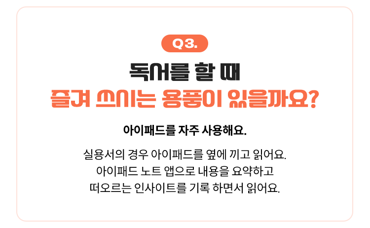 Q3. 독서를 할 때 즐겨 쓰시는 용품이 있을까요? | 아이패드를 자주 사용해요. 실용서의 경우 아이패드를 옆에 끼고 읽어요. 아이패드 노트 앱으로 내용을 요약하고 떠오르는 인사이트를 기록 하면서 읽어요.
