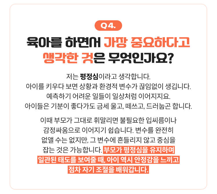 Q4. 육아를 하면서 가장 중요하다고 생각한 것은 무엇인가요? | 저는 평정심이라고 생각합니다. 아이를 키우다 보면 상황과 환경적 변수가 끊임없이 생깁니다. 예측하기 어려운 일들이 일상처럼 이어지지요. 아이들은 기분이 좋다가도 금세 울고, 떼쓰고, 드러눕곤 합니다. 이때 부모가 그대로 휘말리면 불필요한 입씨름이나 감정싸움으로 이어지기 쉽습니다. 변수를 완전히 없앨 수는 없지만, 그 변수에 흔들리지 않고 중심을 잡는 것은 가능합니다. 부모가 평정심을 유지하며 일관된 태도를 보여줄 때, 아이 역시 안정감을 느끼고 점차 자기 조절을 배워갑니다.