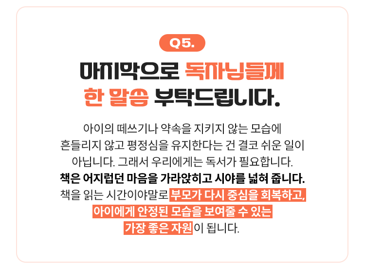 Q5. 마지막으로 독자님들께 한 말씀 부탁드립니다. | 아이의 떼쓰기나 약속을 지키지 않는 모습에 흔들리지 않고 평정심을 유지한다는 건 결코 쉬운 일이 아닙니다. 그래서 우리에게는 독서가 필요합니다. 책은 어지럽던 마음을 가라앉히고 시야를 넓혀 줍니다. 책을 읽는 시간이야말로 부모가 다시 중심을 회복하고, 아이에게 안정된 모습을 보여줄 수 있는 가장 좋은 자원 이 됩니다.