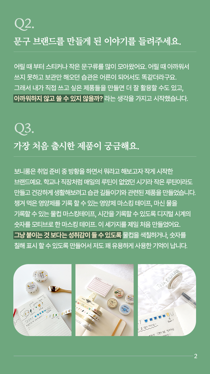 Q2.문구 브랜드를 만들게 된 이야기를 들려주세요. 어릴 때 부터 스티커나 작은 문구류를 많이 모아왔어요. 어릴 때 아까워서 쓰지 못하고 보관만 해오던 습관은 어른이 되어서도 똑같더라구요. 그래서 내가 직접 쓰고 싶은 제품들을 만들면 더 잘 활용할 수도 있고,아까워하지 않고 쓸 수 있지 않을까? 라는 생각을 가지고 시작했습니다. Q3. 가장 처음 출시한 제품이 궁금해요. 보니룸은 취업 준비 중 방황을 하면서 뭐라고 해보고자 작게 시작한 브랜드예요. 학교나 직장처럼 매일의 루틴이 없었던 시기라 작은 루틴이라도 만들고 건강하게 생활해보려고 습관 길들이기와 관련된 제품을 만들었습니다. 챙겨 먹은 영양제를 기록 할 수 있는 영양제 마스킹 테이프, 마신 물을 기록할 수 있는 물컵 마스킹테이프, 시간을 기록할 수 있도록 디지털 시계의 숫자를 모티브로 한 마스킹 테이프. 이 세가지를 제일 처음 만들었어요. 그냥 붙이는 것 보다는 성취감이 들 수 있도록 물컵을 색칠하거나, 숫자를 칠해 표시 할 수 있도록 만들어서 저도 꽤 유용하게 사용한 기억이 납니다. 