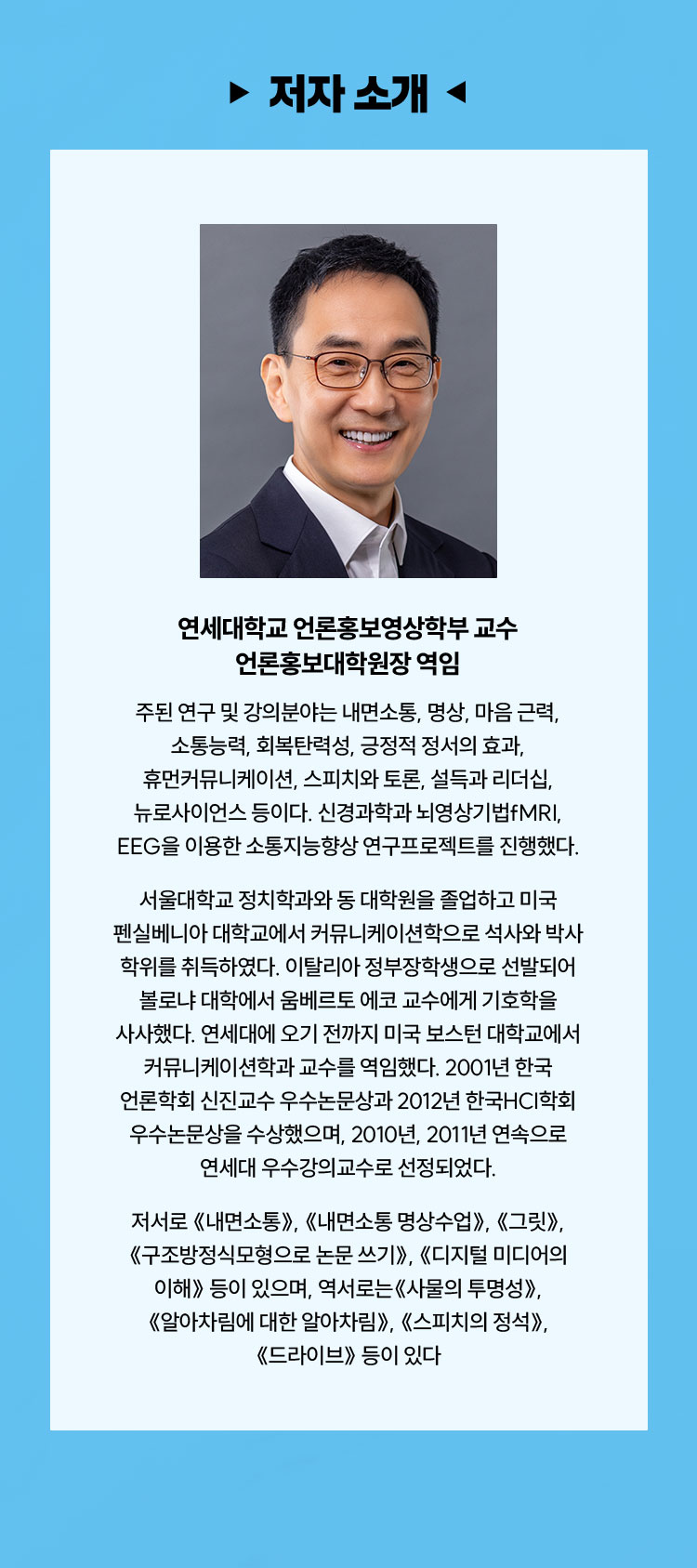 저자 소개 | 연세대학교 언론홍보영상학부 교수 언론홍보대학원장 역임 | 주된 연구 및 강의분야는 내면소통, 명상, 마음 근력, 소통능력, 회복탄력성, 긍정적 정서의 효과, 휴먼커뮤니케이션, 스피치와 토론, 설득과 리더십, 뉴로사이언스 등이다. 신경과학과 뇌영상기법fMRI, EEG을 이용한 소통지능향상 연구프로젝트를 진행했다. 서울대학교 정치학과와 동 대학원을 졸업하고 미국 펜실베니아 대학교에서 커뮤니케이션학으로 석사와 박사 학위를 취득하였다. 이탈리아 정부장학생으로 선발되어 볼로냐 대학에서 움베르토 에코 교수에게 기호학을 사사했다. 연세대에 오기 전까지 미국 보스턴 대학교에서 커뮤니케이션학과 교수를 역임했다. 2001년 한국 언론학회 신진교수 우수논문상과 2012년 한국HCI학회 우수논문상을 수상했으며, 2010년, 2011년 연속으로 연세대 우수강의교수로 선정되었다. 저서로 《내면소통》, 《내면소통 명상수업》, 《그릿》, 《구조방정식 모형으로 논문 쓰기》, 《디지털 미디어의 이해》 등이 있으며, 역서로는 《사물의 투명성》, 《알아차림에 대한 알아차림》, 《스피치의 정석》, 《드라이브》 등이 있다