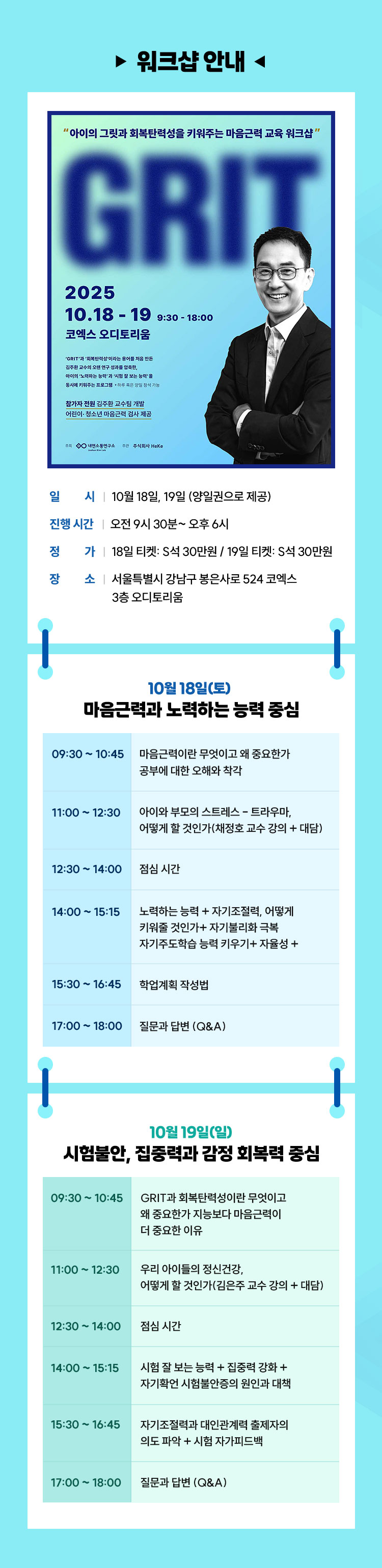워크샵 안내 | 일시 ㅣ 10월 18일, 19일 (양일권으로 제공) ㅣ 진행 시간 ㅣ오전 9시 30분~ 오후 6시 ㅣ정가 ㅣ18일 티켓: S석 30만원 / 19일 티켓: S석 30만 ㅣ장소ㅣ 서울특별시 강남구 봉은사로 524 코엑스 3층 오디토리움ㅣ •10월 18일(토) – 마음근력과 노력하는 능력 중심 09:30 ~ 10:45 마음근력이란 무엇이고 왜 중요한가공부에 대한 오해와 착각 | 11:00 ~ 12:30 아이와 부모의 스트레스 – 트라우마, 어떻게 할 것인가(채정호 교수 강의 + 대담) | 12:30 ~ 14:00 점심 시간 | 14:00 ~ 15:15 노력하는 능력 + 자기조절력, 어떻게 키워줄 것인가+ 자기불리화 극복 | 15:30 ~ 16:45 자기주도학습 능력 키우기+ 자율성 + 학업계획 작성법 | 17:00 ~ 18:00 질문과 답변 (Q&A) | •10월 19일(일) – 시험불안, 집중력과 감정 회복력 중심 09:30 ~ 10:45 GRIT과 회복탄력성이란 무엇이고 왜 중요한가지능보다 마음근력이 더 중요한 이유 | 11:00 ~ 12:30 우리 아이들의 정신건강, 어떻게 할 것인가(김은주 교수 강의 + 대담) | 12:30 ~ 14:00 점심 시간 | 14:00 ~ 15:15 시험 잘 보는 능력 + 집중력 강화 + 자기확언 시험불안증의 원인과 대책 | 15:30 ~ 16:45 자기조절력과 대인관계력 출제자의 의도 파악 + 시험 자가피드백 | 17:00 ~ 18:00 질문과 답변 (Q&A)