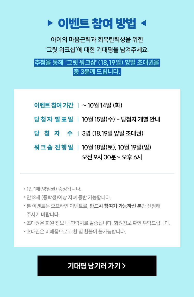 이벤트 참여 방법 | 아이의 마음근력과 회복탄력성을 위한 ‘그릿 워크샵’에 대한 기대평을 남겨주세요. 추첨을 통해 ‘그릿 워크샵‘ (18,19일) 양일 초대권을 총 5분께 드립니다. |이벤트 참여 기간 ㅣ ~ 10월 14일 (화) | 당첨자 발표일ㅣ10월 15일(수) - 당첨자 개별 안내 | 당첨자 수 ㅣ3명 (18,19일 양일 초대권) 워크숍 진행일ㅣ 10월 18일(토), 10월 19일(일) 오전 9시 30분~ 오후 6시 * 1인 1매(양일권) 증정됩니다. * 만13세 (중학생)이상 자녀 동반 가능합니다. * 본 이벤트는 오프라인 이벤트로, 반드시 참여가 가능하신 분만 신청해 주시기 바랍니다. * 초대권은 회원 정보 내 연락처로 발송됩니다. 회원정보 확인 부탁드립니다. * 초대권은 비매품으로 교환 및 환불이 불가능합니다.