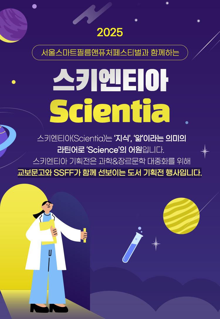 2025 서울스마트필름앤퓨처페스티벌과 함께하는 스키엔티아 Scientia | 스키엔티아(Scientia)는 '지식', '앎'이라는 의미의 라틴어로 'Science'의 어원입니다. 스키엔티아 기획전은 과학&장르문학 대중화를 위해 교보문고와 SSFF가 함께 선보이는 도서 기획전 행사입니다.