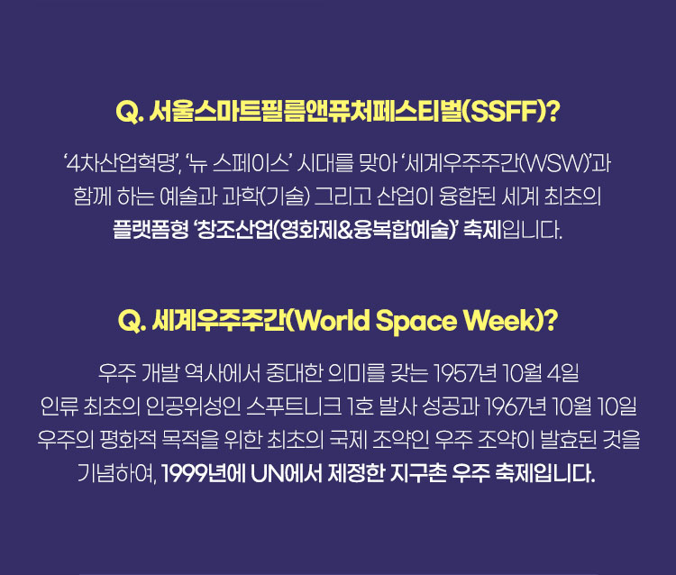 Q. 서울스마트필름앤퓨처페스티벌(SSFF)? ‘4차산업혁명’, ‘뉴 스페이스’ 시대를 맞아 ‘세계우주주간(WSW)’과 함께 하는 예술과 과학(기술) 그리고 산업이 융합된 세계 최초의 플랫폼형 '창조산업(영화제&융복합예술)' 축제입니다 | Q. 세계우주주간(World Space Week)? 우주 개발 역사에서중대한 의미를 갖는 1957년 10월 4일 인류 최초의 인공위성인 스푸트니크 1호 발사 성공과 1967년 10월 10일 우주의 평화적 목적을 위한 최초의 국제 조약인 우주 조약이 발효된 것을 기념하여, 1999년에 UN에서 제정한 지구촌 우주 축제입니다.