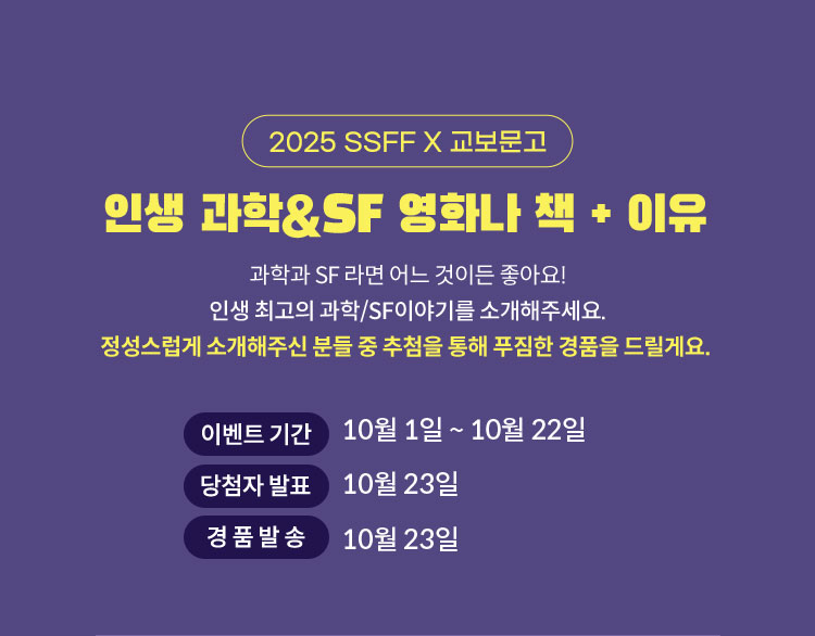 2025 SSFF X 교보문고 | 인생 과학&SF 영화나 책 + 이유 | 과학과 SF 라면 어느 것이든 좋아요! 인생 최고의 과학/SF이야기를 소개해주세요. 정성스럽게 소개해주신 분들 중 추첨을 통해 푸짐한 경품을 드릴게요. | 이벤트 기간: 10월 1일 ~ 10월 22일 | 당첨자 발표: 10월 23일 | 경품발송: 10월 23일