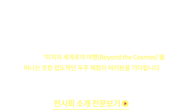 르 스페이스(Le Space)는 현대퓨처넷이 선보이는 프리미엄 미디어 아트 전시 브랜드입니다. 미디어 아트와 최첨단 기술이 결합된 초현실적인 시공간에서, 국내 최대의 몰입형 우주 여행을 경험해 보세요. 빛(Lumiere), 경험(Experience), 공간(Space)이 어우러진 이곳에서 '미지의 세계로의 여행(Beyond the Cosmos)'을 떠나는 듯한 압도적인 우주 체험이 여러분을 기다립니다. *VIP Express? 예약 없이 언제든 입장 가능 + 우선 입장 혜택