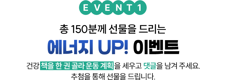 EVENT 1 총 150분께 선물을 드리는 에너지 UP! 이벤트 | 운동/건강 책을 한 권 골라 운동 계획을 세우고 댓글을 남겨 주세요. 추첨을 통해 선물을 드립니다.
