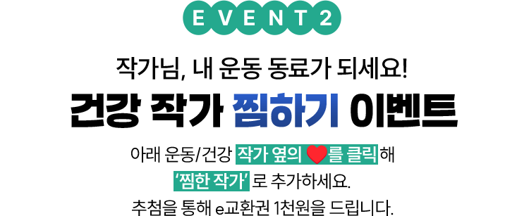 EVENT 2 작가님, 내 운동 동료가 되세요! 건강 작가 찜하기 이벤트 | 아래 운동/건강 작가 옆의 ❤를 클릭해 ‘찜한 작가’로 추가하세요. 추첨을 통해 e교환권 1천원을 드립니다.