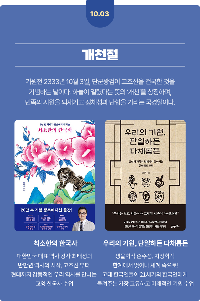 10월 3일 개천절 | 기원전 2333년 10월 3일, 단군왕검이 고조선을 건국한 것을 기념하는 날이다. 하늘이 열렸다는 뜻의 ‘개천’을 상징하며, 민족의 시원을 되새기고 정체성과 단합을 기리는 국경일이다. | 최소한의 한국사 - 대한민국 대표 역사 강사 최태성의 반만년 역사의 시작, 고조선 부터 현대까지 감동적인 우리 역사를 만나는 교양 한국사 수업 | 우리의 기원, 단일하든 다채롭든 - 생물학적 순수성, 지정학적 한계에서 벗어나 세계 속으로! 고대 한국인들이 21세기의 한국인에게 들려주는 가장 고유하고 미래적인 기원 수업