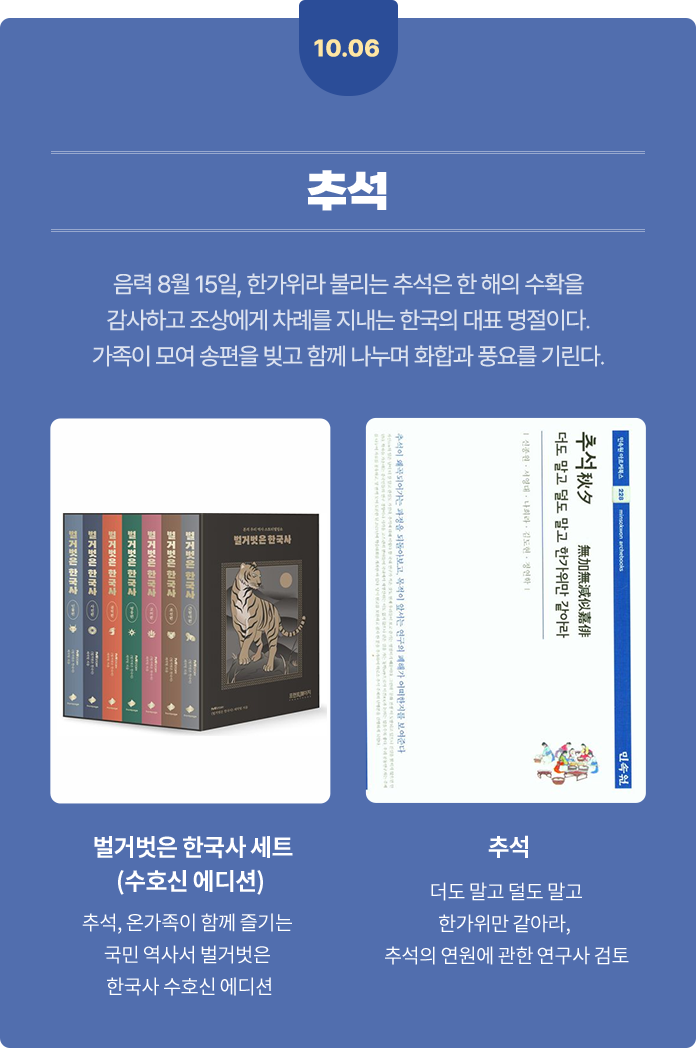 10월 6일 추석 | 음력 8월 15일, 한가위라 불리는 추석은 한 해의 수확을 감사하고 조상에게 차례를 지내는 한국의 대표 명절이다. 가족이 모여 송편을 빚고 함께 나누며 화합과 풍요를 기린다. | 벌거벗은 한국사 세트(수호신 에디션) - 추석, 온가족이 함께 즐기는 국민 역사서 벌거벗은 한국사 수호신 에디션 | 추석 - 더도 말고 덜도 말고 한가위만 같아라, 추석의 연원에 관한 연구사 검토